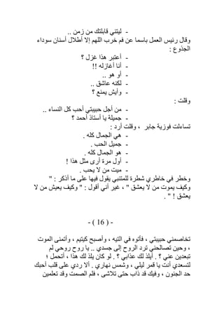 -.. ‫زﻣﻦ‬ ‫ﻣﻦ‬ ‫ﻗﺎﺑﻠﺘﻚ‬ ‫ﻟﯿﺘﻨﻲ‬
‫ﺳﻮداء‬ ‫أﺳﻨﺎن‬ ‫أطﻼل‬ ‫إﻻ‬ ‫اﻟﻠﮭﻢ‬ ‫ﺧﺮب‬ ‫ﻓﻢ‬ ‫ﻋﻦ‬ ‫ﺑﺎﺳﻤﺎ‬ ‫اﻟﻌﻤﻞ‬ ‫رﺋﯿﺲ‬ ‫وﻗﺎل‬
: ‫اﻟﺠﺬوع‬
-‫؟‬ ‫ﻏﺰل‬ ‫ھﺬا‬ ‫أﻋﺘﺒﺮ‬
-!! ‫أﻏﺎزﻟﮫ‬ ‫أﻧﺎ‬
-.. ‫ھﻮ‬ ‫أو‬
-.. ‫ﻋﺎﺷﻖ‬ ‫ﻟﻜﻨﮫ‬
-‫؟‬ ‫ﯾﻤﻨﻊ‬ ‫وأﯾﺶ‬
: ‫وﻗﻠﺖ‬
-.. ‫اﻟﻨﺴﺎء‬ ‫ﻛﻞ‬ ‫أﺣﺐ‬ ‫ﺣﺒﯿﺒﺘﻲ‬ ‫أﺟﻞ‬ ‫ﻣﻦ‬
-‫؟‬ ‫أﺣﻤﺪ‬ ‫أﺳﺘﺎذ‬ ‫ﯾﺎ‬ ‫ﺟﻤﯿﻠﺔ‬
‫ﻓﻮزﯾﺔ‬ ‫ﺗﺴﺎءﻟﺖ‬‫ﺟﺎﺑﺮ‬: ‫أرد‬ ‫وﻗﻠﺖ‬ ،
-. ‫ﻛﻠﮫ‬ ‫اﻟﺠﻤﺎل‬ ‫ھﻲ‬
-. ‫اﻟﺤﺐ‬ ‫ﺟﻤﯿﻞ‬
-. ‫ﻛﻠﮫ‬ ‫اﻟﺠﻤﺎل‬ ‫ھﻮ‬
-! ‫ھﺬا‬ ‫ﻣﺜﻞ‬ ‫أرى‬ ‫ﻣﺮة‬ ‫أول‬
-. ‫ﯾﺤﺐ‬ ‫ﻻ‬ ‫ﻣﻦ‬ ‫ﻣﯿﺖ‬
‫ﻟ‬ ‫ﺷﻄﺮة‬ ‫ﺧﺎطﺮي‬ ‫ﻓﻲ‬ ‫وﺧﻄﺮ‬" : ‫أذﻛﺮ‬ ‫ﻣﺎ‬ ‫ﻋﻠﻰ‬ ‫ﻓﯿﮭﺎ‬ ‫ﯾﻘﻮل‬ ‫ﻠﻤﺘﻨﺒﻲ‬
‫ﻻ‬ ‫ﻣﻦ‬ ‫ﯾﻌﯿﺶ‬ ‫وﻛﯿﻒ‬ " : ‫أﻗﻮل‬ ‫أﻧﻲ‬ ‫ﻏﯿﺮ‬ ، " ‫ﯾﻌﺸﻖ‬ ‫ﻻ‬ ‫ﻣﻦ‬ ‫ﯾﻤﻮت‬ ‫وﻛﯿﻒ‬
. " ! ‫ﯾﻌﺸﻖ‬
-)16(-
‫ﺗﺨﺎﺻ‬‫اﻟﻤﻮت‬ ‫وأﺗﻤﻨﻰ‬ ، ‫ﻛﯿﺘﯿﻢ‬ ‫وأﺻﺒﺢ‬ ، ‫اﻟﺘﯿﮫ‬ ‫ﻓﻲ‬ ‫ﻓﺄﺗﻮه‬ ، ‫ﺣﺒﯿﺒﺘﻲ‬ ‫ﻤﻨﻲ‬
‫وﺣﯿ‬ ،.. ‫ﺟﺴﺪي‬ ‫إﻟﻰ‬ ‫اﻟﺮوح‬ ‫ﺗﺮد‬ ‫ﺗﺼﺎﻟﺤﻨﻲ‬ ‫ﻦ‬‫ﻟﻢ‬ ‫روﺣﻲ‬ ‫روح‬ ‫ﯾﺎ‬
‫؛‬ ‫أﺗﺤﻤﻞ‬ ، ‫ھﺬا‬ ‫ﻟﻚ‬ ‫ﯾﻠﺬ‬ ‫ﻛﺎن‬ ‫ﻟﻮ‬ . ‫؟‬ ‫ﻋﺬاﺑﻲ‬ ‫ﻟﻚ‬ ‫أﯾﻠﺬ‬ . ‫؟‬ ‫ﻋﻨﻲ‬ ‫ﺗﺒﻌﺪﯾﻦ‬
‫أﺣﺒﻚ‬ ‫ﻗﻠﺐ‬ ‫ﻋﻠﻰ‬ ‫ردي‬ ‫أﻻ‬ . ‫ﻧﮭﺎري‬ ‫وﺷﻤﺲ‬ ، ‫ﻟﯿﻠﻲ‬ ‫ﻗﻤﺮ‬ ‫ﯾﺎ‬ ‫أﻧﺖ‬ ‫ﻟﺘﺴﻌﺪي‬
‫ﺗﻌﻠﻤﯿﻦ‬ ‫وﻗﺪ‬ ‫اﻟﺼﻤﺖ‬ ‫ﻓﻠﻢ‬ ، ‫ﺗﻼﺷﻰ‬ ‫ﺣﺘﻰ‬ ‫ذاب‬ ‫ﻗﺪ‬ ‫وﻓﯿﻚ‬ ، ‫اﻟﺠﻨﻮن‬ ‫ﺣﺪ‬
 