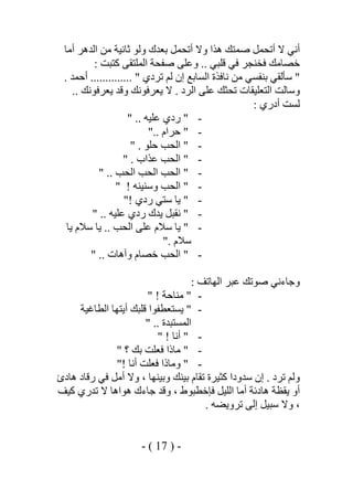 ‫أﻣﺎ‬ ‫اﻟﺪھﺮ‬ ‫ﻣﻦ‬ ‫ﺛﺎﻧﯿﺔ‬ ‫وﻟﻮ‬ ‫ﺑﻌﺪك‬ ‫أﺗﺤﻤﻞ‬ ‫وﻻ‬ ‫ھﺬا‬ ‫ﺻﻤﺘﻚ‬ ‫أﺗﺤﻤﻞ‬ ‫ﻻ‬ ‫أﻧﻲ‬
‫ﺧﺼﺎ‬: ‫ﻛﺘﺒﺖ‬ ‫اﻟﻤﻠﺘﻘﻰ‬ ‫ﺻﻔﺤﺔ‬ ‫وﻋﻠﻰ‬ .. ‫ﻗﻠﺒﻲ‬ ‫ﻓﻲ‬ ‫ﻓﺨﻨﺠﺮ‬ ‫ﻣﻚ‬
. ‫أﺣﻤﺪ‬ .............. " ‫ﺗﺮدي‬ ‫ﻟﻢ‬ ‫إن‬ ‫اﻟﺴﺎﺑﻊ‬ ‫ﻧﺎﻓﺬة‬ ‫ﻣﻦ‬ ‫ﺑﻨﻔﺴﻲ‬ ‫ﺳﺄﻟﻘﻲ‬ "
.. ‫ﯾﻌﺮﻓﻮﻧﻚ‬ ‫وﻗﺪ‬ ‫ﯾﻌﺮﻓﻮﻧﻚ‬ ‫ﻻ‬ . ‫اﻟﺮد‬ ‫ﻋﻠﻰ‬ ‫ﺗﺤﺜﻚ‬ ‫اﻟﺘﻌﻠﯿﻘﺎت‬ ‫وﺳﺎﻟﺖ‬
: ‫أدري‬ ‫ﻟﺴﺖ‬
-".. ‫ﻋﻠﯿﮫ‬ ‫ردي‬"
-".. ‫ﺣﺮام‬"
-". ‫ﺣﻠﻮ‬ ‫اﻟﺤﺐ‬"
-". ‫ﻋﺬاب‬ ‫اﻟﺤﺐ‬"
-"‫اﻟﺤ‬ ‫اﻟﺤﺐ‬.. ‫اﻟﺤﺐ‬ ‫ﺐ‬"
-"! ‫وﺳﻨﯿﻨﮫ‬ ‫اﻟﺤﺐ‬"
-"! ‫ردي‬ ‫ﺳﺘﻲ‬ ‫ﯾﺎ‬"
-".. ‫ﻋﻠﯿﮫ‬ ‫ردي‬ ‫ﯾﺪك‬ ‫ﻧﻘﺒﻞ‬"
-"‫ﯾﺎ‬ .. ‫اﻟﺤﺐ‬ ‫ﻋﻠﻰ‬ ‫ﺳﻼم‬ ‫ﯾﺎ‬‫ﯾﺎ‬ ‫ﺳﻼم‬
. ‫ﺳﻼم‬"
-".. ‫وآھﺎت‬ ‫ﺧﺼﺎم‬ ‫اﻟﺤﺐ‬"
: ‫اﻟﮭﺎﺗﻒ‬ ‫ﻋﺒﺮ‬ ‫ﺻﻮﺗﻚ‬ ‫وﺟﺎءﻧﻲ‬
-"! ‫ﻣﻨﺎﺣﺔ‬"
-"‫اﻟﻄﺎﻏﯿﺔ‬ ‫أﯾﺘﮭﺎ‬ ‫ﻗﻠﺒﻚ‬ ‫ﯾﺴﺘﻌﻄﻔﻮا‬
.. ‫اﻟﻤﺴﺘﺒﺪة‬"
-"! ‫أﻧﺎ‬"
-"‫ﺑﻚ‬ ‫ﻓﻌﻠﺖ‬ ‫ﻣﺎذا‬‫؟‬"
-"! ‫أﻧﺎ‬ ‫ﻓﻌﻠﺖ‬ ‫وﻣﺎذا‬"
‫ھﺎدئ‬ ‫رﻗﺎد‬ ‫ﻓﻲ‬ ‫أﻣﻞ‬ ‫وﻻ‬ ، ‫وﺑﯿﻨﮭﺎ‬ ‫ﺑﯿﻨﻚ‬ ‫ﺗﻘﺎم‬ ‫ﻛﺜﯿﺮة‬ ‫ﺳﺪودا‬ ‫إن‬ . ‫ﺗﺮد‬ ‫وﻟﻢ‬
‫ﻛﯿﻒ‬ ‫ﺗﺪري‬ ‫ﻻ‬ ‫ھﻮاھﺎ‬ ‫ﺟﺎءك‬ ‫وﻗﺪ‬ ، ‫ﻓﺈﺧﻄﺒﻮط‬ ‫اﻟﻠﯿﻞ‬ ‫أﻣﺎ‬ ‫ھﺎدﺋﺔ‬ ‫ﯾﻘﻈﺔ‬ ‫أو‬
. ‫ﺗﺮوﯾﻀﮫ‬ ‫إﻟﻰ‬ ‫ﺳﺒﯿﻞ‬ ‫وﻻ‬ ،
-)17(-
 