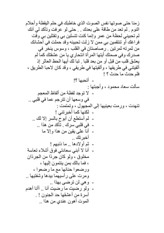 ‫ا‬ ‫ﺣﻠﻢ‬ ‫ﻓﻲ‬ ‫ﺧﺎطﺒﻚ‬ ‫اﻟﺬي‬ ‫اﻟﺼﻮت‬ ‫ﻧﻔﺲ‬ ‫ﺻﻮﺗﮭﺎ‬ ‫ﺣﺘﻰ‬ ‫زﻣﻨﺎ‬‫وأﺣﻼم‬ ‫ﻟﯿﻘﻈﺔ‬
‫وﺗﺄﻛﺪ‬ ‫ﻋﺮﻓﺖ‬ ‫ﻟﻮ‬ ‫ﺣﺘﻰ‬ . . ‫ﺑﻌﺪك‬ ‫ﻋﻠﻰ‬ ‫طﺎﻗﺔ‬ ‫ﻣﻦ‬ ‫ﺗﻌﺪ‬ ‫ﻟﻢ‬ . ‫اﻟﻨﻮم‬‫أﻧﻚ‬ ‫ﻟﻲ‬
‫وإ‬ ‫ﻋﻤﺮ‬ ‫ﻣﻦ‬ ‫ﻟﺤﻈﺔ‬ ‫ﺗﺤﺒﯿﻨﻲ‬ ‫ﻟﻢ‬‫وﻗﺖ‬ ‫ﺑﻲ‬ ‫وﺗﻘﺘﻠﯿﻦ‬ ‫ﺑﻲ‬ ‫ﺗﺘﺴﻠﯿﻦ‬ ‫ﻛﻨﺖ‬ ‫ﻧﻤﺎ‬
‫أﺣﺸﺎﺋﻚ‬ ‫ﻓﻲ‬ ‫ﺣﻤﻠﺖ‬ ‫وﻗﺪ‬ ‫ﺗﺤﺒﯿﻨﮫ‬ ‫زﻟﺖ‬ ‫ﻻ‬ ‫ﻣﻤﻦ‬ ‫ﺑﻲ‬ ‫ﺗﻨﺘﻘﻤﯿﻦ‬ ‫أو‬ ‫ﻓﺮاﻏﻚ‬
‫ﻓﻲ‬ ‫ﯾﻨﺨﺮ‬ ‫وﺳﻮس‬ ، ‫اﻟﻘﻠﺐ‬ ‫ﻓﻲ‬ ‫رﺻﺎﺻﺘﺎن‬ . ‫ﺛﻤﺮﺗﯿﻦ‬ ‫ﺛﻤﺮﺗﮫ‬ ‫ﻣﻦ‬
‫أﯾﺘﮭ‬ ‫ﺻﻤﺘﻚ‬ ‫وﻓﻲ‬ ‫ﺻﺪرك‬‫ﻟﻢ‬ ‫ﻛﻤﺎ‬ ‫ﻋﺸﻘﺘﻚ‬ ‫ﻣﻦ‬ ‫ﯾﺎ‬ ‫اﻧﺘﺤﺎري‬ ‫اﻟﻤﺮأة‬ ‫ﺎ‬
. ‫ﻗﻠﺒﺎ‬ ‫ﺑﻌﺪ‬ ‫ﻣﻦ‬ ‫أو‬ ‫ﻗﺒﻞ‬ ‫ﻣﻦ‬ ‫ﻗﻠﺐ‬ ‫ﯾﻌﺸﻖ‬‫ﺗﺒﺎ‬‫إذ‬ ‫اﻟﻌﺎﺛﺮ‬ ‫اﻟﺤﻆ‬ ‫أﯾﮭﺎ‬ ‫ﻟﻚ‬
‫أﻟﻘﯿﺘﻨﻲ‬، ‫اﻟﻄﺮﯾﻖ‬ ‫ﻻﺣﺒﺎ‬ ‫ﻛﺎن‬ ‫وﻗﺪ‬ ، ‫طﺮﯾﻘﻲ‬ ‫ﻓﻲ‬ ‫وأﻟﻘﯿﺘﮭﺎ‬ ، ‫طﺮﯾﻘﮭﺎ‬ ‫ﻓﻲ‬
! ‫؟‬ ‫ﺣﺪث‬ ‫ﻣﺎ‬ ‫ﺣﺪث‬ ‫ﻓﻠﻢ‬
-!‫؟‬ ‫أﺗﺤﺒﮭﺎ‬
: ‫وأﺟﺒﺘﮭﺎ‬ ، ‫ﻣﺤﻤﻮد‬ ‫ﺳﻌﺎد‬ ‫ﺳﺄﻟﺖ‬
-‫اﻟﻤﻌﺠﻢ‬ ‫أﻟﻔﺎظ‬ ‫ﻣﻦ‬ ‫ﻟﻔﻈﺔ‬ ‫ﺗﻮﺟﺪ‬ ‫ﻻ‬
‫وﺳﻌﮭ‬ ‫ﻓﻲ‬.. ‫ﻗﻠﺒﻲ‬ ‫ﻓﻲ‬ ‫ﻋﻤﺎ‬ ‫ﺗﺘﺮﺟﻢ‬ ‫أن‬ ‫ﺎ‬
: ‫وﺗﻤﺘﻤﺖ‬ ، ‫اﻟﻤﺠﮭﻮل‬ ‫إﻟﻰ‬ ‫ﺑﻌﯿﻨﯿﮭﺎ‬ ‫ورﻣﺖ‬ ، ‫ﺗﻨﮭﺪت‬
-! ‫أﺧﺒﺮﺗﻨﻲ‬ ‫ﻛﻤﺎ‬ ‫ﻟﻜﻨﮭﺎ‬
-.. ‫ﻟﻚ‬ ‫إﻻ‬ ‫ﺑﺎﻟﺴﺮ‬ ‫أﺑﻮح‬ ‫أن‬ ‫أﺳﺘﻄﻊ‬ ‫ﻟﻢ‬
-.. ‫ھﺬا‬ ‫ﻣﻦ‬ ‫ﺗﺄﻛﺪ‬ . ‫ﺳﺮك‬ ‫ﻗﻠﺒﻲ‬ ‫ﻓﻲ‬
-‫ﻣﺎ‬ ‫وإﻻ‬ ‫ھﺬا‬ ‫ﻣﻦ‬ ‫ﯾﻘﯿﻦ‬ ‫ﻋﻠﻰ‬ ‫أﻧﺎ‬
.. ‫أﺧﺒﺮﺗﻚ‬
-! ‫ذﻧﺒﮭﻢ‬ ‫ﻣﺎ‬ .. ‫أوﻻدھﺎ‬ ‫ﺛﻢ‬
-‫ﺗﻌﺎﺳ‬ ‫أﺷﻼء‬ ‫ﻓﻮق‬ ‫ﺳﻌﺎدﺗﻲ‬ ‫أﺑﻨﻲ‬ ‫ﻻ‬ ‫أﻧﺎ‬‫ﺔ‬
‫اﻟﺠﺮذان‬ ‫ﻣﻦ‬ ‫ﺟﺮذا‬ ‫ﻛﺎن‬ ‫وﻟﻮ‬ ، ‫ﻣﺨﻠﻮق‬
، ‫إﻟﯿﮭﺎ‬ ‫ﯾﻨﺘﻤﻮن‬ ‫ﺑﻤﻦ‬ ‫ﺑﺎﻟﻚ‬ ‫ﻓﻤﺎ‬ ،
، ‫رﺿﻌﻮا‬ ‫ﻣﺎ‬ ‫ﻣﻊ‬ ‫ﺣﻨﺎﻧﮭﺎ‬ ‫ورﺿﻌﻮا‬
.. ‫وﺷﻔﺘﯿﮭﺎ‬ ‫ﺑﯿﺪھﺎ‬ ‫رأﺳﯿﮭﻤﺎ‬ ‫ﻋﻠﻰ‬ ‫وﻣﺮت‬
-.. ‫ﺑﮭﺬا‬ ‫ﺗﺮﺿﻰ‬ ‫ﻟﻦ‬ ‫وھﻲ‬
-‫أھﺪم‬ ‫أأﻧﺎ‬ .. ‫أﻧﺎ‬ ‫رﺿﯿﺖ‬ ‫ﻣﺎ‬ ‫رﺿﯿﺖ‬ ‫وﻟﻮ‬
. ! ‫اﻟﺠﻨﻮن‬ ‫ﺣﺪ‬ ‫أﻋﺸﻘﮭﺎ‬ ‫ﻣﻦ‬ ‫أﺳﺮة‬
.. ‫ھﺬا‬ ‫ﻣﻦ‬ ‫ﻋﻨﺪي‬ ‫أھﻮن‬ ‫اﻟﻤﻮت‬
 
