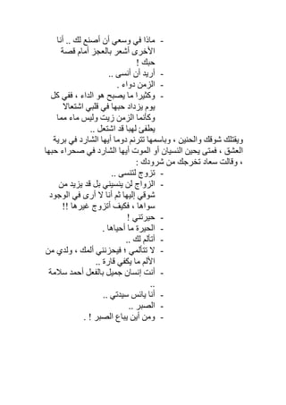 -‫أﺻ‬ ‫أن‬ ‫وﺳﻌﻲ‬ ‫ﻓﻲ‬ ‫ﻣﺎذا‬‫أﻧﺎ‬ .. ‫ﻟﻚ‬ ‫ﻨﻊ‬
‫ﻗﺼﺔ‬ ‫أﻣﺎم‬ ‫ﺑﺎﻟﻌﺠﺰ‬ ‫أﺷﻌﺮ‬ ‫اﻷﺧﺮى‬
! ‫ﺣﺒﻚ‬
-.. ‫أﻧﺴﻰ‬ ‫أن‬ ‫أرﯾﺪ‬
-. ‫دواء‬ ‫اﻟﺰﻣﻦ‬
-‫ﻛﻞ‬ ‫ﻓﻔﻲ‬ ، ‫اﻟﺪاء‬ ‫ھﻮ‬ ‫ﯾﺼﺒﺢ‬ ‫ﻣﺎ‬ ‫وﻛﺜﯿﺮا‬
‫اﺷﺘﻌﺎﻻ‬ ‫ﻗﻠﺒﻲ‬ ‫ﻓﻲ‬ ‫ﺣﺒﮭﺎ‬ ‫ﯾﺰداد‬ ‫ﯾﻮم‬
‫ﻣﻤﺎ‬ ‫ﻣﺎء‬ ‫وﻟﯿﺲ‬ ‫زﯾﺖ‬ ‫اﻟﺰﻣﻦ‬ ‫وﻛﺄﻧﻤﺎ‬
.. ‫اﺷﺘﻌﻞ‬ ‫ﻗﺪ‬ ‫ﻟﮭﺒﺎ‬ ‫ﯾﻄﻔﺊ‬
‫ﺑﺮﯾ‬ ‫ﻓﻲ‬ ‫اﻟﺸﺎرد‬ ‫أﯾﮭﺎ‬ ‫دوﻣﺎ‬ ‫ﺗﺘﺮﻧﻢ‬ ‫وﺑﺎﺳﻤﮭﺎ‬ ، ‫واﻟﺤﻨﯿﻦ‬ ‫ﺷﻮﻗﻚ‬ ‫وﯾﻘﺘﻠﻚ‬‫ﺔ‬
‫ﺣﺒﮭﺎ‬ ‫ﺻﺤﺮاء‬ ‫ﻓﻲ‬ ‫اﻟﺸﺎرد‬ ‫أﯾﮭﺎ‬ ‫اﻟﻤﻮت‬ ‫أو‬ ‫اﻟﻨﺴﯿﺎن‬ ‫ﯾﺤﯿﻦ‬ ‫ﻓﻤﺘﻰ‬ ، ‫اﻟﻌﺸﻖ‬
: ‫ﺷﺮودك‬ ‫ﻣﻦ‬ ‫ﺗﺨﺮﺟﻚ‬ ‫ﺳﻌﺎد‬ ‫وﻗﺎﻟﺖ‬ ،
-.. ‫ﻟﺘﻨﺴﻰ‬ ‫ﺗﺰوج‬
-‫ﻣﻦ‬ ‫ﯾﺰﯾﺪ‬ ‫ﻗﺪ‬ ‫ﺑﻞ‬ ‫ﯾﻨﺴﯿﻨﻲ‬ ‫ﻟﻦ‬ ‫اﻟﺰواج‬
‫اﻟﻮﺟﻮد‬ ‫ﻓﻲ‬ ‫أرى‬ ‫ﻻ‬ ‫أﻧﺎ‬ ‫ﺛﻢ‬ ‫إﻟﯿﮭﺎ‬ ‫ﺷﻮﻗﻲ‬
!! ‫ﻏﯿﺮھﺎ‬ ‫أﺗﺰوج‬ ‫ﻓﻜﯿﻒ‬ ، ‫ﺳﻮاھﺎ‬
-! ‫ﺣﯿﺮﺗﻨﻲ‬
-. ‫أﺣﯿﺎھﺎ‬ ‫ﻣﺎ‬ ‫اﻟﺤﯿﺮة‬
-.. ‫ﻟﻚ‬ ‫أﺗﺄﻟﻢ‬
-‫ﺗﺘﺄﻟﻤﻲ‬ ‫ﻻ‬‫ﻣﻦ‬ ‫وﻟﺪي‬ ، ‫أﻟﻤﻚ‬ ‫ﻓﯿﺤﺰﻧﻨﻲ‬ ‫؛‬
.. ‫ﻗﺎرة‬ ‫ﯾﻜﻔﻲ‬ ‫ﻣﺎ‬ ‫اﻷﻟﻢ‬
-‫ﺳﻼﻣﺔ‬ ‫أﺣﻤﺪ‬ ‫ﺑﺎﻟﻔﻌﻞ‬ ‫ﺟﻤﯿﻞ‬ ‫إﻧﺴﺎن‬ ‫أﻧﺖ‬
..
-.. ‫ﺳﯿﺪﺗﻲ‬ ‫ﯾﺎﺋﺲ‬ ‫أﻧﺎ‬
-.. ‫اﻟﺼﺒﺮ‬
-. ! ‫اﻟﺼﺒﺮ‬ ‫ﯾﺒﺎع‬ ‫أﯾﻦ‬ ‫وﻣﻦ‬
 