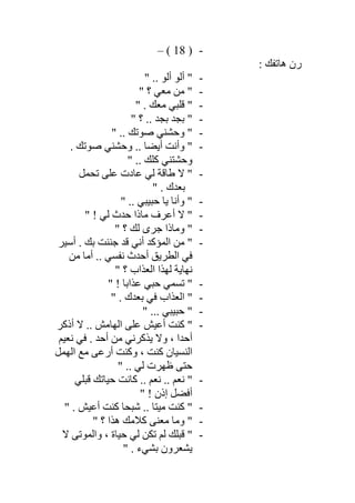 -)18(–
: ‫ھﺎﺗﻔﻚ‬ ‫رن‬
-" .. ‫أﻟﻮ‬ ‫أﻟﻮ‬ "
-" ‫؟‬ ‫ﻣﻌﻲ‬ ‫ﻣﻦ‬ "
-" . ‫ﻣﻌﻚ‬ ‫ﻗﻠﺒﻲ‬ "
-" ‫؟‬ .. ‫ﺑﺠﺪ‬ ‫ﺑﺠﺪ‬ "
-" .. ‫ﺻﻮﺗﻚ‬ ‫وﺣﺸﻨﻲ‬ "
-‫وأﻧﺖ‬ ". ‫ﺻﻮﺗﻚ‬ ‫وﺣﺸﻨﻲ‬ .. ‫أﯾﻀﺎ‬
" .. ‫ﻛﻠﻚ‬ ‫وﺣﺸﺘﻨﻲ‬
-‫ﺗﺤﻤﻞ‬ ‫ﻋﻠﻰ‬ ‫ﻋﺎدت‬ ‫ﻟﻲ‬ ‫طﺎﻗﺔ‬ ‫ﻻ‬ "
" . ‫ﺑﻌﺪك‬
-" .. ‫ﺣﺒﯿﺒﻲ‬ ‫ﯾﺎ‬ ‫وأﻧﺎ‬ "
-" ! ‫ﻟﻲ‬ ‫ﺣﺪث‬ ‫ﻣﺎذا‬ ‫أﻋﺮف‬ ‫ﻻ‬ "
-" ‫؟‬ ‫ﻟﻚ‬ ‫ﺟﺮى‬ ‫وﻣﺎذا‬ "
-‫أﺳﯿﺮ‬ . ‫ﺑﻚ‬ ‫ﺟﻨﻨﺖ‬ ‫ﻗﺪ‬ ‫أﻧﻲ‬ ‫اﻟﻤﺆﻛﺪ‬ ‫ﻣﻦ‬ "
‫ﻣﻦ‬ ‫أﻣﺎ‬ .. ‫ﻧﻔﺴﻲ‬ ‫أﺣﺪث‬ ‫اﻟﻄﺮﯾﻖ‬ ‫ﻓﻲ‬
" ‫؟‬ ‫اﻟﻌﺬاب‬ ‫ﻟﮭﺬا‬ ‫ﻧﮭﺎﯾﺔ‬
-! ‫ﻋﺬاﺑﺎ‬ ‫ﺣﺒﻲ‬ ‫ﺗﺴﻤﻲ‬ ""
-" . ‫ﺑﻌﺪك‬ ‫ﻓﻲ‬ ‫اﻟﻌﺬاب‬ "
-" ... ‫ﺣﺒﯿﺒﻲ‬ "
-‫أذﻛﺮ‬ ‫ﻻ‬ .. ‫اﻟﮭﺎﻣﺶ‬ ‫ﻋﻠﻰ‬ ‫أﻋﯿﺶ‬ ‫ﻛﻨﺖ‬ "
‫ﻧﻌﯿﻢ‬ ‫ﻓﻲ‬ . ‫أﺣﺪ‬ ‫ﻣﻦ‬ ‫ﯾﺬﻛﺮﻧﻲ‬ ‫وﻻ‬ ، ‫أﺣﺪا‬
‫اﻟﮭﻤﻞ‬ ‫ﻣﻊ‬ ‫أرﻋﻰ‬ ‫وﻛﻨﺖ‬ ، ‫ﻛﻨﺖ‬ ‫اﻟﻨﺴﯿﺎن‬
" .. ‫ﻟﻲ‬ ‫ظﮭﺮت‬ ‫ﺣﺘﻰ‬
-‫ﻗﺒﻠﻲ‬ ‫ﺣﯿﺎﺗﻚ‬ ‫ﻛﺎﻧﺖ‬ .. ‫ﻧﻌﻢ‬ .. ‫ﻧﻌﻢ‬ "
" ! ‫إذن‬ ‫أﻓﻀﻞ‬
-" . ‫أﻋﯿﺶ‬ ‫ﻛﻨﺖ‬ ‫ﺷﺒﺤﺎ‬ .. ‫ﻣﯿﺘﺎ‬ ‫ﻛﻨﺖ‬ "
-‫ﻛﻼﻣﻚ‬ ‫ﻣﻌﻨﻰ‬ ‫وﻣﺎ‬ "" ‫؟‬ ‫ھﺬا‬
-‫ﻻ‬ ‫واﻟﻤﻮﺗﻰ‬ ، ‫ﺣﯿﺎة‬ ‫ﻟﻲ‬ ‫ﺗﻜﻦ‬ ‫ﻟﻢ‬ ‫ﻗﺒﻠﻚ‬ "
" . ‫ﺑﺸﻲء‬ ‫ﯾﺸﻌﺮون‬
 