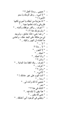 -" ‫؟‬ ‫أﻓﻌﻞ‬ ‫وﻣﺎذا‬ .. ‫ﺣﺒﯿﺒﻲ‬ "
-‫ﺳﻤﻮ‬ ‫ﯾﺎ‬ ‫أﻟﻮﻣﻚ‬ ‫وھﻞ‬ .. ‫ﺷﻲء‬ ‫ﻻ‬ "
" ! ‫اﻷﻣﯿﺮة‬
-‫ﻟﻜﻨﮭﺎ‬ ‫أﻣﯿﺮي‬ ‫ﯾﺎ‬ ‫أﺟﻠﻚ‬ ‫ﻣﻦ‬ ‫ﺣﺰﯾﻨﺔ‬ ‫أﻧﺎ‬ "
" .. ‫ﺟﯿﺪا‬ ‫ﺗﻌﻠﻤﮭﺎ‬ ‫وأﻧﺖ‬ ‫ظﺮوﻓﻲ‬
-" .. ‫وأﺛﻤﻨﮫ‬ ‫ﻣﻮﻗﻔﻚ‬ ‫وأﻗﺪر‬ .. ‫أﻋﺮف‬ "
-" ! ‫؟‬ ‫ھﺬا‬ ‫ﺣﺰﻧﻚ‬ ‫وﻟﻢ‬ "
-‫رﻏ‬ "‫ﯾﻌﺪ‬ ‫وﻟﻢ‬ ، ‫ﻋﺎﺷﻖ‬ ‫ﻓﺄﻧﺎ‬ ‫؛‬ ‫ﻋﻨﻲ‬ ‫ﻤﺎ‬
‫وأﺧﺸﻰ‬ ، ‫ﻋﻨﻚ‬ ‫اﻟﺒﻌﺪ‬ ‫ﻋﻠﻰ‬ ‫طﺎﻗﺔ‬ ‫ﻣﻦ‬ ‫ﻟﻲ‬
" .. ‫وآﺗﯿﻚ‬ ‫أﺗﮭﻮر‬ ‫أن‬ ‫أﺧﺸﺎه‬ ‫ﻣﺎ‬
-" ... ‫ﻻ‬ "
-‫؟‬ ‫ﻣﺎذا‬ .. ‫ﻻ‬ "
-" . ‫ﺗﺘﮭﻮر‬ ‫ﻻ‬ "
-" .. ‫أﺣﺒﻚ‬ "
-" . ‫أﺣﺒﻚ‬ ‫وأﻧﺎ‬ "
-" ‫؟‬ ‫وإذن‬ "
-" .. ‫اﻟﺒﺪاﯾﺔ‬ ‫ﻣﻨﺬ‬ ‫اﺗﻔﻘﻨﺎ‬ ‫وﻗﺪ‬ .. ‫ﺗﻌﺮف‬ "
-" .. ‫أﻋﺮف‬ "
-" ‫؟‬ ‫وإذن‬ "
-" . ‫ﻻﺷﻲء‬ "
-"" ! ‫ﻋﺎدﺗﻚ‬ ‫ﻏﯿﺮ‬ ‫ﻋﻠﻰ‬ ‫اﻟﯿﻮم‬ ‫أﻧﺖ‬
-" .. ‫رﺑﻤﺎ‬ "
-" . ‫ﻟﻲ‬ ‫وأﻧﺖ‬ ‫ﻟﻚ‬ ‫أﻧﺎ‬ ‫ﺣﺒﯿﺒﻲ‬ "
-" . ‫ﻧﻌﻢ‬ "
-" ‫؟‬ ‫ھﺬا‬ ‫ﻓﻲ‬ ‫أﺗﺸﻚ‬ "
-" . ‫ﻓﯿﮫ‬ ‫ﺷﻚ‬ ‫ﻻ‬ ‫ﯾﻘﯿﻦ‬ ‫ھﺬا‬ "
-" .. ‫ﯾﻘﯿﻦ‬ ‫ﻟﻚ‬ ‫ﺣﺒﻲ‬ "
-" . ‫أﻋﺸﻘﻚ‬ ‫أﻧﻲ‬ ‫اﻟﻮﺟﻮد‬ ‫ﻓﻲ‬ ‫وﯾﻘﯿﻨﻲ‬ "
 