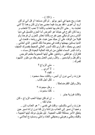 -)19(–
‫أﻛﻦ‬ ‫ﻟﻢ‬ ‫أﻧﻲ‬ ‫ﻗﻞ‬ ‫أو‬ ‫ﻣﺴﺘﻌﺪا‬ ‫أﻛﻦ‬ ‫ﻟﻢ‬ . ‫ﯾﻮﻟﯿﻮ‬ ‫ﺷﮭﺮ‬ ‫ﻓﻲ‬ ‫ﺣﺒﮭﺎ‬ ‫رﯾﺢ‬ ‫ھﺒﺖ‬
‫أرﯾ‬‫أﻧﻨﻲ‬ ‫إﻻ‬ ‫وھﻤﺎ‬ ‫ﻛﺎن‬ ‫وإن‬ ‫ﺣﺒﺎ‬ ‫ﻣﻀﻰ‬ ‫ﻓﯿﻤﺎ‬ ‫ﺟﺮﺑﺖ‬ ‫ﻓﻘﺪ‬ ‫؛‬ ‫أھﻮى‬ ‫أن‬ ‫ﺪ‬
‫و‬ ‫ﻟﻨﺘﻌﺬب‬ ‫إﻻ‬ ‫ﻧﺤﺐ‬ ‫ﻻ‬ ‫وﻛﺄﻧﻨﺎ‬ ‫ﻧﺘﻌﺬب‬ ‫ﺑﮭﺎ‬ ‫اﻷوھﺎم‬ ‫ﺣﺘﻰ‬ .. ‫ﺑﮫ‬ ‫ﺗﻌﺬﺑﺖ‬
‫رﺑﻤﺎ‬‫دﻧﯿﺎ‬ ‫ﻓﻲ‬ ‫ﻓﺄﺻﯿﻞ‬ ‫اﻟﺤﺰن‬ ‫أﻣﺎ‬ ‫اﻟﻌﺮض‬ ‫ھﻮ‬ ‫ﺣﯿﺎﺗﻨﺎ‬ ‫ﻓﻲ‬ ‫اﻟﻔﺮح‬ ‫ﻛﺎن‬
‫وﻟﻮ‬ ‫ﻓﺮﺣﻨﺎ‬ ‫أن‬ ‫ﻟﻠﺤﺰن‬ ‫ﻧﻌﺘﺬر‬ ‫وﻛﺄﻧﻨﺎ‬ ‫ﻧﻔﺮح‬ ‫ﺣﯿﻦ‬ ‫ﻧﺒﻜﻲ‬ ‫ﺛﻢ‬ ‫وﻣﻦ‬ ‫اﻟﻨﺎس‬
‫أن‬ ‫ﻋﻠﻰ‬ ‫اﻟﻮﻗﺖ‬ ‫ﻣﻦ‬ ‫ﻗﻠﯿﻼ‬‫ﻟﻲ‬ ‫ﻓﺘﺤﺖ‬ ، ‫رﯾﺎﺣﮫ‬ ‫ﻋﻠﻲ‬ ‫ھﺒﺖ‬ ‫ﺣﯿﻦ‬ ‫ﺣﺒﻚ‬
.. ‫أﺧﺬﻧﻲ‬ ‫اﻟﺬي‬ ‫اﻟﺸﻌﻮر‬ ‫ذﻟﻚ‬ ‫ﺑﺤﺒﻮﺣﺔ‬ ‫ﻓﻲ‬ ‫وﻛﻨﺖ‬ ‫ﺑﮭﺠﺘﮭﺎ‬ ‫ﺑﺴﺎﺗﯿﻦ‬ ‫اﻟﺪﻧﯿﺎ‬
‫اﻟﻤﻨﯿﻒ‬ ‫ﺑﻘﺼﺮك‬ ‫اﻟﻤﺤﯿﻂ‬ ‫اﻟﻌﺎﻟﻲ‬ ‫اﻟﺴﻮر‬ ‫ذﻟﻚ‬ ‫أرى‬ ‫ﻓﻠﻢ‬ ، ‫ﺑﺤﺒﻚ‬ ‫ﺷﻌﻮري‬
‫ا‬ ‫ﺷﺮﻓﺘﮫ‬ ‫ﻣﻦ‬ ‫ﺗﻄﻠﯿﻦ‬ ‫اﻟﺴﻤﺎء‬ ‫ﻛﺒﺪر‬ ‫وأﻧﺖ‬، ‫ﻣﺴﺎء‬ ‫ﻛﻞ‬ ‫اﻟﺒﻌﯿﺪة‬ ‫ﻟﻌﺎﻟﯿﺔ‬
‫ﻓﺘﺘﺰﻟﺰل‬‫ﺑﻄﻌ‬ ‫اﻟﻤﺤﺒﻮﺑﺔ‬ ‫أﯾﺘﮭﺎ‬ ‫ﻋﻘﻠﻲ‬ ‫وﺗﺸﻠﯿﻦ‬ ، ‫ﻋﻮاطﻔﻲ‬‫اﻟﻨﺮﺟﺲ‬ ‫ﻢ‬
‫اﻟﺸﮭﻮد‬ ‫طﻮر‬ ‫ﻣﻦ‬ ‫ﯾﺨﺮﺟﻚ‬ ‫اﻟﻌﻤﻞ‬ ‫رﺋﯿﺲ‬ ‫وﻗﺎل‬ .. ‫واﻟﯿﺎﺳﻤﯿﻦ‬ ‫واﻟﻘﺮﻧﻔﻞ‬
: ‫ﻟﻘﻤﺮك‬
-‫؟‬ ‫اﻟﺰواج‬ ‫ﻣﺘﻰ‬
-.. ‫أدري‬ ‫ﻻ‬
-‫؟‬ ‫ﻛﯿﻒ‬
: ‫ﻣﺤﻤﻮد‬ ‫ﺳﻌﺎد‬ ‫وﻗﺎﻟﺖ‬ ، ‫أﻧﺒﺲ‬ ‫أن‬ ‫دون‬ ‫رأﺳﻲ‬ ‫ھﺰزت‬
-. ‫ﻛﺘﺎب‬ ‫أﺟﻞ‬ ‫ﻟﻜﻞ‬
: ‫ﺿﺎﺣﻜﺎ‬ ‫اﻟﻘﻠﻢ‬ ‫وﻛﯿﻞ‬ ‫وﻗﺎل‬
-‫؟‬ ‫ﺳﯿﻤﻮت‬ ‫وھﻞ‬
-. ‫ﺳﻨﻤﻮت‬ ‫ﻛﻠﻨﺎ‬
‫ﻓﻮزﯾﺔ‬ ‫وﻗﺎﻟﺖ‬‫ﺟﺎﺑﺮ‬:
-‫ﻧﮭﺎﯾ‬ ‫ﺗﻜﻦ‬ ‫ﻟﻢ‬ ‫إن‬‫ﻛﺎن‬ ، ‫اﻟﺰواج‬ ‫اﻟﺤﺐ‬ ‫ﺔ‬
.. ‫ﻛﻠﮫ‬ ‫ﻋﺬاﺑﺎ‬
.. ‫إذن‬ ‫اﻟﻌﺬاب‬ ‫ھﻮ‬ " : ‫ﻧﻔﺴﻲ‬ ‫ﻓﻲ‬ ‫وﻗﻠﺖ‬ ، ‫ﺑﺎﻟﺘﺴﻠﯿﻢ‬ ‫رأﺳﻲ‬ ‫ھﺰزت‬
‫ﺣﯿﻦ‬ ‫ﻧﺴﯿﺮ‬ ‫إرادة‬ ‫دون‬ ‫ﻛﻨﺎ‬ ‫وإن‬ ‫ﺑﺈرادﺗﻨﺎ‬ ‫اﻟﻌﺬاب‬ ‫إﻟﻰ‬ ‫ﻧﺴﯿﺮ‬ ‫أن‬ ‫وﻋﺠﺒﺎ‬
، ‫اﻟﺤﺒﯿﺒﺔ‬ ‫أﯾﺘﮭﺎ‬ ‫دوﻧﻚ‬ ‫طﻮﯾﻞ‬ ‫ﻟﯿﻞ‬ . ‫اﻟﻌﺠﯿﺒﺔ‬ ‫اﻟﻘﻠﺐ‬ ‫ﺑﻤﻤﻠﻜﺔ‬ ‫اﻷﻣﺮ‬ ‫ﯾﺘﻌﻠﻖ‬
‫و‬ ‫وأﻣﻠﻲ‬ ‫اﻟﻐﻨﺎء‬ ‫وﺣﺪﯾﻘﺘﻲ‬ ‫وھﻮﯾﺘﻲ‬ ‫وطﻨﻲ‬ ‫وﻗﻠﺒﻚ‬، ‫أﺣﻼﻣﻲ‬ ‫ﻣﺴﺘﻮدع‬
 