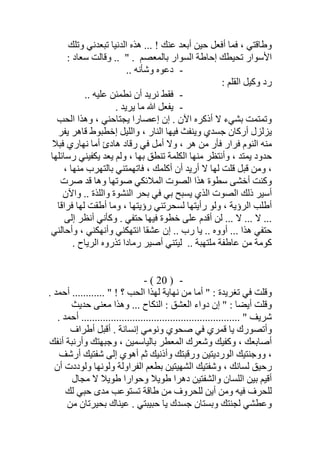 ‫وﺗﻠﻚ‬ ‫ﺗﺒﻌﺪﻧﻲ‬ ‫اﻟﺪﻧﯿﺎ‬ ‫ھﺬه‬ ... ! ‫ﻋﻨﻚ‬ ‫أﺑﻌﺪ‬ ‫ﺣﯿﻦ‬ ‫أﻓﻌﻞ‬ ‫ﻓﻤﺎ‬ ، ‫وطﺎﻗﺘﻲ‬
: ‫ﺳﻌﺎد‬ ‫وﻗﺎﻟﺖ‬ .. " . ‫ﺑﺎﻟﻤﻌﺼﻢ‬ ‫اﻟﺴﻮار‬ ‫إﺣﺎطﺔ‬ ‫ﺗﺤﯿﻄﻚ‬ ‫اﻷﺳﻮار‬
-.. ‫وﺷﺄﻧﮫ‬ ‫دﻋﻮه‬
: ‫اﻟﻘﻠﻢ‬ ‫وﻛﯿﻞ‬ ‫رد‬
-.. ‫ﻋﻠﯿﮫ‬ ‫ﻧﻄﻤﺌﻦ‬ ‫أن‬ ‫ﻧﺮﯾﺪ‬ ‫ﻓﻘﻂ‬
-. ‫ﯾﺮﯾﺪ‬ ‫ﻣﺎ‬ ‫ﷲ‬ ‫ﯾﻔﻌﻞ‬
‫ﯾﺠﺘﺎﺣ‬ ‫إﻋﺼﺎرا‬ ‫إن‬ . ‫اﻵن‬ ‫أذﻛﺮه‬ ‫ﻻ‬ ‫ﺑﺸﻲء‬ ‫وﺗﻤﺘﻤﺖ‬‫اﻟﺤﺐ‬ ‫وھﺬا‬ ، ‫ﻨﻲ‬
‫ﯾﻔﺮ‬ ‫ﻗﺎھﺮ‬ ‫إﺧﻄﺒﻮط‬ ‫واﻟﻠﯿﻞ‬ ، ‫اﻟﻨﺎر‬ ‫ﻓﯿﮭﺎ‬ ‫وﯾﻨﻔﺚ‬ ‫ﺟﺴﺪي‬ ‫أرﻛﺎن‬ ‫ﯾﺰﻟﺰل‬
‫ھﺎدئ‬ ‫رﻗﺎد‬ ‫ﻓﻲ‬ ‫أﻣﻞ‬ ‫وﻻ‬ ، ‫ھﺮ‬ ‫ﻣﻦ‬ ‫ﻓﺄر‬ ‫ﻓﺮار‬ ‫اﻟﻨﻮم‬ ‫ﻣﻨﮫ‬‫ﻓﺒﻼ‬ ‫ﻧﮭﺎري‬ ‫أﻣﺎ‬
‫وأﻧﺘﻈﺮ‬ ، ‫ﯾﻤﺘﺪ‬ ‫ﺣﺪود‬‫ﯾ‬ ‫ﯾﻌﺪ‬ ‫وﻟﻢ‬ ، ‫ﺑﮭﺎ‬ ‫ﺗﻨﻄﻖ‬ ‫اﻟﻜﻠﻤﺔ‬ ‫ﻣﻨﮭﺎ‬‫رﺳﺎﺋﻠﮭﺎ‬ ‫ﻜﻔﯿﻨﻲ‬
‫ﺑﺎﻟﺘﮭﺮب‬ ‫ﻓﺎﺗﮭﻤﺘﻨﻲ‬ ، ‫أﻛﻠﻤﻚ‬ ‫أن‬ ‫أرﯾﺪ‬ ‫ﻻ‬ ‫ﻟﮭﺎ‬ ‫ﻗﻠﺖ‬ ‫ﻗﺒﻞ‬ ‫وﻣﻦ‬ ،، ‫ﻣﻨﮭﺎ‬
‫ﺻﺮت‬ ‫ﻗﺪ‬ ‫وھﺎ‬ ‫ﺻﻮﺗﮭﺎ‬ ‫اﻟﻤﻼﺋﻜﻲ‬ ‫اﻟﺼﻮت‬ ‫ھﺬا‬ ‫ﺳﻄﻮة‬ ‫أﺧﺸﻰ‬ ‫وﻛﻨﺖ‬
‫واﻵن‬ .. ‫واﻟﻠﺬة‬ ‫اﻟﻨﺸﻮة‬ ‫ﺑﺤﺮ‬ ‫ﻓﻲ‬ ‫ﺑﻲ‬ ‫ﯾﺴﺒﺢ‬ ‫اﻟﺬي‬ ‫اﻟﺼﻮت‬ ‫ذﻟﻚ‬ ‫أﺳﯿﺮ‬
‫ﻓﺮاﻗﺎ‬ ‫ﻟﮭﺎ‬ ‫أطﻘﺖ‬ ‫وﻣﺎ‬ ، ‫رؤﯾﺘﮭﺎ‬ ‫ﻟﺴﺤﺮﺗﻨﻲ‬ ‫رأﯾﺘﮭﺎ‬ ‫وﻟﻮ‬ ، ‫اﻟﺮؤﯾﺔ‬ ‫أطﻠﺐ‬
‫إﻟﻰ‬ ‫أﻧﻈﺮ‬ ‫وﻛﺄﻧﻲ‬ . ‫ﺣﺘﻔﻲ‬ ‫ﻓﯿﮭﺎ‬ ‫ﺧﻄﻮة‬ ‫ﻋﻠﻰ‬ ‫أﻗﺪم‬ ‫ﻟﻦ‬ ... ‫ﻻ‬ ... ‫ﻻ‬ ...
‫أووه‬ ... ‫ھﺬا‬ ‫ﺣﺘﻔﻲ‬‫ﯾ‬ ..‫ﻋﺸﻘ‬ ‫إن‬ .. ‫رب‬ ‫ﺎ‬، ‫وأﻧﮭﻜﻨﻲ‬ ‫اﻧﺘﮭﻜﻨﻲ‬ ‫ﺎ‬‫وأﺣﺎﻟﻨﻲ‬
.. ‫ﻣﻠﺘﮭﺒﺔ‬ ‫ﻋﺎطﻔﺔ‬ ‫ﻣﻦ‬ ‫ﻛﻮﻣﺔ‬. ‫اﻟﺮﯾﺎح‬ ‫ﺗﺬروه‬ ‫رﻣﺎدا‬ ‫أﺻﯿﺮ‬ ‫ﻟﯿﺘﻨﻲ‬
-)20(-
. ‫أﺣﻤﺪ‬ ............ " ! ‫؟‬ ‫اﻟﺤﺐ‬ ‫ﻟﮭﺬا‬ ‫ﻧﮭﺎﯾﺔ‬ ‫ﻣﻦ‬ ‫أﻣﺎ‬ " : ‫ﺗﻐﺮﯾﺪة‬ ‫ﻓﻲ‬ ‫وﻗﻠﺖ‬
‫ﺣﺪﯾﺚ‬ ‫ﻣﻌﻨﻰ‬ ‫وھﺬا‬ ... ‫اﻟﻨﻜﺎح‬ : ‫اﻟﻌﺸﻖ‬ ‫دواء‬ ‫إن‬ " : ‫أﯾﻀﺎ‬ ‫وﻗﻠﺖ‬
.... " ‫ﺷﺮﯾﻒ‬. ‫أﺣﻤﺪ‬ .......................................................
‫أطﺮاف‬ ‫أﻗﺒﻞ‬ . ‫إﻧﺴﺎﻧﺔ‬ ‫وﻧﻮﻣﻲ‬ ‫ﺻﺤﻮي‬ ‫ﻓﻲ‬ ‫ﻗﻤﺮي‬ ‫ﯾﺎ‬ ‫وأﺗﺼﻮرك‬
‫و‬ ‫وﺟﺒﮭﺘﻚ‬ ، ‫ﺑﺎﻟﯿﺎﺳﻤﯿﻦ‬ ‫اﻟﻤﻌﻄﺮ‬ ‫وﺷﻌﺮك‬ ‫وﻛﻔﯿﻚ‬ ، ‫أﺻﺎﺑﻌﻚ‬‫أﻧﻔﻚ‬ ‫أرﻧﺒﺔ‬
‫وأ‬ ‫ورﻗﺒﺘﻚ‬ ‫اﻟﻮردﯾﺘﯿﻦ‬ ‫ووﺟﻨﺘﯿﻚ‬ ،‫أرﺷﻒ‬ ‫ﺷﻔﺘﯿﻚ‬ ‫إﻟﻰ‬ ‫أھﻮي‬ ‫ﺛﻢ‬ ‫ذﻧﯿﻚ‬
‫اﻟﺸﮭﯿﺘ‬ ‫وﺷﻔﺘﯿﻚ‬ ، ‫ﻟﺴﺎﻧﻚ‬ ‫رﺣﯿﻖ‬‫أن‬ ‫وﻟﻮددت‬ ‫وﻟﻮﻧﮭﺎ‬ ‫اﻟﻔﺮاوﻟﺔ‬ ‫ﺑﻄﻌﻢ‬ ‫ﯿﻦ‬
‫ﻣﺠﺎل‬ ‫ﻻ‬ ‫طﻮﯾﻼ‬ ‫وﺣﻮارا‬ ‫طﻮﯾﻼ‬ ‫دھﺮا‬ ‫واﻟﺸﻔﺘﯿﻦ‬ ‫اﻟﻠﺴﺎن‬ ‫ﺑﯿﻦ‬ ‫أﻗﯿﻢ‬
‫ﻟﻚ‬ ‫ﺣﺒﻲ‬ ‫ﻣﺪى‬ ‫ﺗﺴﺘﻮﻋﺐ‬ ‫طﺎﻗﺔ‬ ‫ﻣﻦ‬ ‫ﻟﻠﺤﺮوف‬ ‫أﯾﻦ‬ ‫وﻣﻦ‬ ‫ﻓﯿﮫ‬ ‫ﻟﻠﺤﺮف‬
‫ﻣﻦ‬ ‫ﺑﺤﯿﺮﺗﺎن‬ ‫ﻋﯿﻨﺎك‬ . ‫ﺣﺒﯿﺒﺘﻲ‬ ‫ﯾﺎ‬ ‫ﺟﺴﺪك‬ ‫وﺑﺴﺘﺎن‬ ‫ﻟﺠﻨﺘﻚ‬ ‫وﻋﻄﺸﻲ‬
 