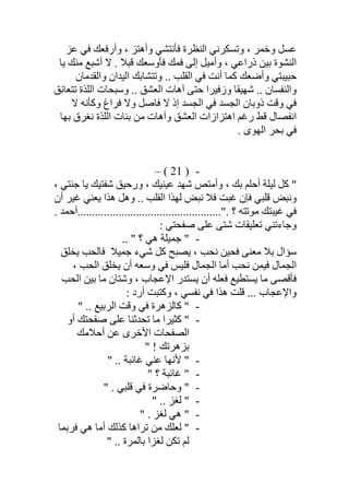 ‫ﻋﺰ‬ ‫ﻓﻲ‬ ‫وأرﻓﻌﻚ‬ ، ‫وأھﺘﺰ‬ ‫ﻓﺄﻧﺘﺸﻲ‬ ‫اﻟﻨﻈﺮة‬ ‫وﺗﺴﻜﺮﻧﻲ‬ ، ‫وﺧﻤﺮ‬ ‫ﻋﺴﻞ‬
‫اﻟﻨﺸﻮة‬‫ﯾﺎ‬ ‫ﻣﻨﻚ‬ ‫أﺷﺒﻊ‬ ‫ﻻ‬ . ‫ﻗﺒﻼ‬ ‫ﻓﺄوﺳﻌﻚ‬ ‫ﻓﻤﻚ‬ ‫إﻟﻰ‬ ‫وأﻣﯿﻞ‬ ، ‫ذراﻋﻲ‬ ‫ﺑﯿﻦ‬
‫واﻟﻘﺪﻣﺎن‬ ‫اﻟﯿﺪان‬ ‫وﺗﺘﺸﺎﺑﻚ‬ .. ‫اﻟﻘﻠﺐ‬ ‫ﻓﻲ‬ ‫أﻧﺖ‬ ‫ﻛﻤﺎ‬ ‫وأﺿﻌﻚ‬ ‫ﺣﺒﯿﺒﺘﻲ‬
‫واﻟﻨﻔﺴﺎن‬‫و‬ .. ‫اﻟﻌﺸﻖ‬ ‫آھﺎت‬ ‫ﺣﺘﻰ‬ ‫وزﻓﯿﺮا‬ ‫ﺷﮭﯿﻘﺎ‬ ..‫ﺗﺘﻌﺎﻧﻖ‬ ‫اﻟﻠﺬة‬ ‫ﺳﺒﺤﺎت‬
‫ذ‬ ‫وﻗﺖ‬ ‫ﻓﻲ‬‫ﻻ‬ ‫وﻛﺄﻧﮫ‬ ‫ﻓﺮاغ‬ ‫وﻻ‬ ‫ﻓﺎﺻﻞ‬ ‫ﻻ‬ ‫إذ‬ ‫اﻟﺠﺴﺪ‬ ‫ﻓﻲ‬ ‫اﻟﺠﺴﺪ‬ ‫وﺑﺎن‬
‫ا‬ ‫اھﺘﺰازات‬ ‫رﻏﻢ‬ ‫ﻗﻂ‬ ‫اﻧﻔﺼﺎل‬‫ﺑﮭﺎ‬ ‫ﻧﻐﺮق‬ ‫اﻟﻠﺬة‬ ‫ﺑﻨﺎت‬ ‫ﻣﻦ‬ ‫وآھﺎت‬ ‫ﻟﻌﺸﻖ‬
. ‫اﻟﮭﻮى‬ ‫ﺑﺤﺮ‬ ‫ﻓﻲ‬
-)21(–
، ‫ﺟﻨﺘﻲ‬ ‫ﯾﺎ‬ ‫ﺷﻔﺘﯿﻚ‬ ‫ورﺣﯿﻖ‬ ، ‫ﻋﯿﻨﯿﻚ‬ ‫ﺷﮭﺪ‬ ‫وأﻣﺘﺺ‬ ، ‫ﺑﻚ‬ ‫أﺣﻠﻢ‬ ‫ﻟﯿﻠﺔ‬ ‫ﻛﻞ‬ "
‫أن‬ ‫ﻏﯿﺮ‬ ‫ﯾﻌﻨﻲ‬ ‫ھﺬا‬ ‫وھﻞ‬ .. ‫اﻟﻘﻠﺐ‬ ‫ﻟﮭﺬا‬ ‫ﻧﺒﺾ‬ ‫ﻓﻼ‬ ‫ﻏﺒﺖ‬ ‫ﻓﺈن‬ ‫ﻗﻠﺒﻲ‬ ‫وﻧﺒﺾ‬
. ‫.".................................................أﺣﻤﺪ‬ ‫؟‬ ‫ﻣﻮﺗﺘﮫ‬ ‫ﻏﯿﺒﺘﻚ‬ ‫ﻓﻲ‬
: ‫ﺻﻔﺤﺘﻲ‬ ‫ﻋﻠﻰ‬ ‫ﺷﺘﻰ‬ ‫ﺗﻌﻠﯿﻘﺎت‬ ‫وﺟﺎءﺗﻨﻲ‬
-.. " ‫؟‬ ‫ھﻲ‬ ‫ﺟﻤﯿﻠﺔ‬ "
‫ﯾﺨﻠﻖ‬ ‫ﻓﺎﻟﺤﺐ‬ ‫ﺟﻤﯿﻼ‬ ‫ﺷﻲء‬ ‫ﻛﻞ‬ ‫ﯾﺼﺒﺢ‬ ، ‫ﻧﺤﺐ‬ ‫ﻓﺤﯿﻦ‬ ‫ﻣﻌﻨﻰ‬ ‫ﺑﻼ‬ ‫ﺳﺆال‬
، ‫اﻟﺤﺐ‬ ‫ﯾﺨﻠﻖ‬ ‫أن‬ ‫وﺳﻌﮫ‬ ‫ﻓﻲ‬ ‫ﻓﻠﯿﺲ‬ ‫اﻟﺠﻤﺎل‬ ‫أﻣﺎ‬ ‫ﻧﺤﺐ‬ ‫ﻓﯿﻤﻦ‬ ‫اﻟﺠﻤﺎل‬
‫اﻟﺤﺐ‬ ‫ﺑﯿﻦ‬ ‫ﻣﺎ‬ ‫وﺷﺘﺎن‬ ، ‫اﻹﻋﺠﺎب‬ ‫ﯾﺴﺘﺪر‬ ‫أن‬ ‫ﻓﻌﻠﮫ‬ ‫ﯾﺴﺘﻄﯿﻊ‬ ‫ﻣﺎ‬ ‫ﻓﺄﻗﺼﻰ‬
‫وﻛﺘ‬ ، ‫ﻧﻔﺴﻲ‬ ‫ﻓﻲ‬ ‫ھﺬا‬ ‫ﻗﻠﺖ‬ ... ‫واﻹﻋﺠﺎب‬: ‫أرد‬ ‫ﺒﺖ‬
-" .. ‫اﻟﺮﺑﯿﻊ‬ ‫وﻗﺖ‬ ‫ﻓﻲ‬ ‫ﻛﺎﻟﺰھﺮة‬ "
-‫أو‬ ‫ﺻﻔﺤﺘﻚ‬ ‫ﻋﻠﻰ‬ ‫ﺗﺤﺪﺛﻨﺎ‬ ‫ﻣﺎ‬ ‫ﻛﺜﯿﺮا‬ "
‫أﺣﻼﻣﻚ‬ ‫ﻋﻦ‬ ‫اﻷﺧﺮى‬ ‫اﻟﺼﻔﺤﺎت‬
" ! ‫ﺑﺰھﺮﺗﻚ‬
-" .. ‫ﻏﺎﺋﺒﺔ‬ ‫ﻋﻨﻲ‬ ‫ﻷﻧﮭﺎ‬ "
-" ‫؟‬ ‫ﻏﺎﺋﺒﺔ‬ "
-" . ‫ﻗﻠﺒﻲ‬ ‫ﻓﻲ‬ ‫وﺣﺎﺿﺮة‬ "
-" .. ‫ﻟﻐﺰ‬ "
-" . ‫ﻟﻐﺰ‬ ‫ھﻲ‬ "
-‫ﻓﺮﺑﻤﺎ‬ ‫ھﻲ‬ ‫أﻣﺎ‬ ‫ﻛﺬﻟﻚ‬ ‫ﺗﺮاھﺎ‬ ‫ﻣﻦ‬ ‫ﻟﻌﻠﻚ‬ "
" .. ‫ﺑﺎﻟﻤﺮة‬ ‫ﻟﻐﺰا‬ ‫ﺗﻜﻦ‬ ‫ﻟﻢ‬
 
