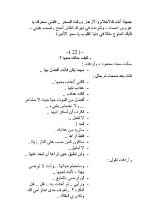 ‫ﻓﺘﻨﻨ‬ .. ‫اﻟﺴﺤﺮ‬ ‫ووﻗﺖ‬ ‫واﻷزھﺎر‬ ‫ﻛﺎﻷﺣﻼم‬ ‫أﻧﺖ‬ ‫ﺟﻤﯿﻠﺔ‬‫ﯾﺎ‬ ‫ﺳﺤﺮك‬ ‫ﻲ‬
، ‫ﻋﯿﻨﻲ‬ ‫وﻧﺼﺐ‬ ‫أﺳﺒﺢ‬ ‫اﻟﻔﺘﺎن‬ ‫ﻧﮭﺮك‬ ‫ﻓﻲ‬ ‫وﺷﺮدت‬ ، ‫اﻟﻤﺴﺎء‬ ‫ﻋﺮوس‬
. ‫اﻷﻣﯿﺮة‬ ‫ﺳﻤﻮ‬ ‫ﯾﺎ‬ ‫اﻟﻘﻠﻮب‬ ‫دﻧﯿﺎ‬ ‫ﻓﻲ‬ ‫ﻣﻠﻜﺎ‬ ‫اﻟﻤﺘﻮج‬ ‫ﻗﻠﺒﻚ‬
-)22(-
-‫؟‬ ‫ﻣﻌﮭﺎ‬ ‫ﺣﺎﻟﻚ‬ ‫ﻛﯿﻒ‬
: ‫وأردﻓﺖ‬ ، ‫ﻣﺤﻤﻮد‬ ‫ﺳﻌﺎد‬ ‫ﺳﺄﻟﺖ‬
-‫أ‬ ‫ﻓﺄﻧﺖ‬ ‫ﯾﻜﻦ‬ ‫ﻣﮭﻤﺎ‬.. ‫ﺑﮭﺎ‬ ‫ﻓﻀﻞ‬
: ‫ﯾﻄﻞ‬ ‫ﻟﻢ‬ ‫ﺻﻤﺖ‬ ‫ﺑﻌﺪ‬ ‫ﻗﻠﺖ‬
-.. ‫ﺑﺤﺒﮭﺎ‬ ‫أﺗﻌﺬب‬ ‫ﻟﻜﻨﻲ‬
-. ‫ﻟﺬﯾﺬ‬ ‫ﻋﺬاب‬
-.. ‫ﻋﺬاب‬ ‫ﻟﻜﻨﮫ‬
-‫ﻣﺸﺎﻋﺮ‬ ‫ﻻ‬ ‫ﺣﯿﺚ‬ ‫ﺣﯿﺎ‬ ‫اﻟﻤﻮت‬ ‫ﻣﻦ‬ ‫أﻓﻀﻞ‬
.. ‫ﺑﺸﻲء‬ ‫إﺣﺴﺎس‬ ‫وﻻ‬ ...
-.. ‫إﻟﯿﮭﺎ‬ ‫أﺳﺎﻓﺮ‬ ‫أن‬ ‫ﻓﻜﺮت‬
-.. ‫ﺗﻔﻌﻞ‬ ‫ﻻ‬
-! ‫ﻟﻤﮫ‬
-. ‫ﻋﺬاﺑﻚ‬ ‫ﻣﻦ‬ ‫ﺳﺘﺰﯾﺪ‬
-.. ‫أراھﺎ‬ ‫ﻓﻘﻂ‬
-. ‫زﯾﺘﺎ‬ ‫اﻟﻨﺎر‬ ‫ﻋﻠﻰ‬ ‫ﺻﺐ‬ ‫ﻛﻤﻦ‬ ‫ﺳﺘﻜﻮن‬
-.. ‫أطﯿﻖ‬ ‫ﻻ‬
-‫وﻟ‬.. ‫ﻋﻨﮭﺎ‬ ‫ﺗﺒﻌﺪ‬ ‫أن‬ ‫ﺗﺮاھﺎ‬ ‫ﺣﯿﻦ‬ ‫ﺗﻄﯿﻖ‬ ‫ﻦ‬
: ‫ﺗﻘﻮل‬ ‫وأردﻓﺖ‬
-‫ﺗﺮﺿﻰ‬ ‫ﻻ‬ ‫وأﻧﺖ‬ .. ‫ﺣﯿﺎﺗﮭﺎ‬ ‫وﺳﺘﺤﻄﻢ‬
.. ‫ﺗﺤﺒﮭﺎ‬ ‫ﻷﻧﻚ‬ ، ‫ﺑﮭﺬا‬
-.. ‫ﺑﺎﻟﻄﺒﻊ‬ ‫أرﺿﻰ‬ ‫ﻟﻦ‬
-‫ھﻞ‬ .. ‫ھﻞ‬ .. ‫ﺑﮫ‬ ‫أﺧﺬت‬ ‫ﻟﻮ‬ .. ‫ورأﯾﻲ‬
‫ﻟﻚ‬ ‫اﺣﺘﺮاﻣﻲ‬ ‫ﻣﺪى‬ ‫ﺗﻌﺮف‬ .. ‫؟‬ ‫أذﻛﺮه‬
.. ‫ﻟﻌﻘﻠﻚ‬ ‫وﺗﻘﺪﯾﺮي‬
 