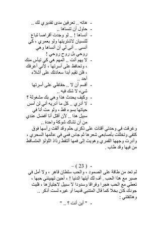 -.. ‫ﻟﻚ‬ ‫ﺗﻘﺪﯾﺮي‬ ‫ﻣﺪى‬ ‫ﺗﻌﺮﻓﯿﻦ‬ .. ‫ھﺎﺗﮫ‬
-.. ‫ﺗﻨﺴﺎھﺎ‬ ‫أن‬ ‫ﺣﺎول‬
-‫أﻧﺴ‬‫ﺗﺒﺎع‬ ‫أﻗﺮاﺻﺎ‬ ‫وﺟﺪت‬ ‫ﻟﻮ‬ .. ! ‫ﺎھﺎ‬
‫ﻛﻲ‬ ، ‫ﺑﻌﻤﺮي‬ ‫وﻟﻮ‬ ‫ﻻﺷﺘﺮﯾﺘﮭﺎ‬ ‫ﻟﻠﻨﺴﯿﺎن‬
‫وھﻲ‬ ‫أﻧﺴﺎھﺎ‬ ‫أن‬ ‫ﻟﻲ‬ ‫أﻧﻰ‬ .. ‫أﻧﺴﻰ‬
! ‫روﺣﻲ‬ ‫روح‬ ‫ﺑﻞ‬ ‫روﺣﻲ‬
-‫ﻣﻨﻚ‬ ‫ﺗﯿﺄس‬ ‫ﻛﻲ‬ ‫ھﻲ‬ ‫اﻟﻤﮭﻢ‬ .. ‫أﻧﺖ‬ ‫ﯾﮭﻢ‬ ‫ﻻ‬
‫أﻋﺮﻓﻚ‬ ‫ﻷﻧﻲ‬ ، ‫أﺳﺮﺗﮭﺎ‬ ‫ﻋﻠﻰ‬ ‫وﺗﺤﺎﻓﻆ‬ ،
‫أﺷﻼء‬ ‫ﻋﻠﻰ‬ ‫ﺳﻌﺎدﺗﻚ‬ ‫أﺑﺪا‬ ‫ﺗﻘﯿﻢ‬ ‫ﻓﻠﻦ‬ ،
.. ‫أﺣﺪ‬
-‫أﺳﺮﺗﮭﺎ‬ ‫ﻋﻠﻰ‬ ‫ﺣﻔﺎظﻲ‬ .. ‫ﻻ‬ ‫أن‬ ‫أﻗﺴﻢ‬
‫ﻻ‬ ‫ﺷﻲء‬‫ﻓﯿﮫ‬ ‫ﺷﻚ‬..
-‫؟‬ ‫ﻣﺸﻐﻮﻟﺔ‬ ‫ﺑﻚ‬ ‫وھﻲ‬ ‫ھﺬا‬ ‫ﯾﺤﺪث‬ ‫وﻛﯿﻒ‬
-‫أﻣﺲ‬ ‫ﻟﻦ‬ ‫أﻧﻲ‬ ‫أدرﯾﮫ‬ ‫ﻣﺎ‬ ‫ﻛﻞ‬ .. ‫أدري‬ ‫ﻻ‬
‫ﻓﻲ‬ ‫أﻧﺎ‬ ‫ﻣﺖ‬ ‫وﻟﻮ‬ ، ‫ﻗﻂ‬ ‫ﺑﺴﻮء‬ ‫ﺣﯿﺎﺗﮭﺎ‬
‫ﻋﻨﺪي‬ ‫أﻓﻀﻞ‬ ‫أﻧﺎ‬ ‫أﻗﺘﻞ‬ ‫ﻷن‬ .. ‫ھﺬا‬ ‫ﺳﺒﯿﻞ‬
.. ‫واﺣﺪة‬ ‫ﺷﻮﻛﺔ‬ ‫ﺗﺸﺎك‬ ‫أن‬ ‫ﻣﻦ‬
‫ﻓﻮق‬ ‫رأﺳﮭﺎ‬ ‫أﻟﻘﺖ‬ ‫وﻗﺪ‬ ‫ﺣﻠﻢ‬ ‫ذﻛﺮى‬ ‫ﻋﻠﻰ‬ ‫أﻗﺘﺎت‬ ‫وﺣﺪﺗﻲ‬ ‫ﻓﻲ‬ ‫وﻏﺮﻗﺖ‬
‫ﺟﺎس‬ ‫ﺛﻢ‬ ‫ﺷﻌﺮھﺎ‬ ‫ﺑﺄﺻﺎﺑﻌﻲ‬ ‫وﺗﺨﻠﻠﺖ‬ ‫ﻛﺘﻔﻲ‬، ‫اﻟﺴﺤﺮي‬ ‫ﻋﺎﻟﻤﮭﺎ‬ ‫ﻓﻲ‬ ‫ﻓﻤﻲ‬
‫اﻟﻤﺘﺴﺎﻗﻂ‬ ‫اﻟﻠﺆﻟﺆ‬ ‫رذاذ‬ ‫أﻟﺘﻘﻂ‬ ‫ﻓﻤﮭﺎ‬ ‫إﻟﻰ‬ ‫وھﻮﯾﺖ‬ ‫اﻟﻘﻤﺮي‬ ‫وﺟﮭﮭﺎ‬ ‫وأدرت‬
. ‫طﺎب‬ ‫وﻗﺪ‬ ‫ﻓﯿﮭﺎ‬ ‫ﻣﻦ‬
-)23(–
‫ﻓﻲ‬ ‫أﻣﻞ‬ ‫وﻻ‬ ، ‫ﻗﺎھﺮ‬ ‫ﺳﻠﻄﺎن‬ ‫واﻟﺤﺐ‬ ، ‫اﻟﺼﻤﻮد‬ ‫ﻋﻠﻰ‬ ‫طﺎﻗﺔ‬ ‫ﻣﻦ‬ ‫ﺗﻌﺪ‬ ‫ﻟﻢ‬
، ‫ﺣﺒﮭﺎ‬ ‫ﺗﮭﺒﯿﻨﻨﻲ‬ ‫أﺣﯿﻦ‬ ، ! ‫اﻟﺪﻧﯿﺎ‬ ‫أﯾﺘﮭﺎ‬ ‫ﻟﻚ‬ ‫أف‬ . ‫اﻟﺤﺐ‬ ‫ھﺬا‬ ‫ﻣﻊ‬ ‫ﺻﺒﺮ‬
‫وﻓﺮا‬ ‫ھﺠﺮا‬ ‫اﻟﺤﺐ‬ ‫ﻣﻊ‬ ‫ﺗﻌﻄﻲ‬‫ﻓﻠﯿﺖ‬ ، ‫ﻻﺟﺘﯿﺎزھﺎ‬ ‫ﺳﺒﯿﻞ‬ ‫ﻻ‬ ‫وﺳﺪودا‬ ‫ﻗﺎ‬
.. ‫أذﻛﺮ‬ ‫ﻟﺴﺖ‬ ‫ﻏﯿﺮه‬ ‫أو‬ ‫ﻗﺪﯾﻤﺎ‬ ‫اﻟﻤﺘﻨﺒﻲ‬ ‫ﻗﺎل‬ ‫ﻛﻤﺎ‬ ‫ﺑﺨﻼ‬ ‫ﻛﺎن‬ ‫ﺟﻮدك‬
: ‫وھﺎﺗﻔﺘﻨﻲ‬
-" .. ‫؟‬ ‫أﻧﺖ‬ ‫أﯾﻦ‬ "
 