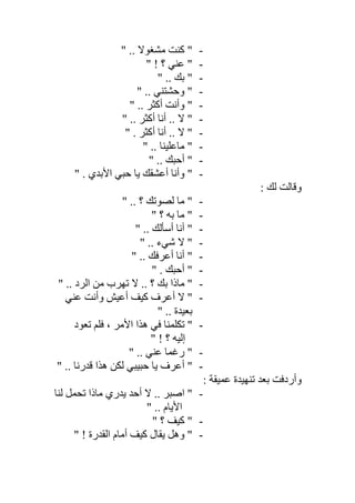 -" .. ‫ﻣﺸﻐﻮﻻ‬ ‫ﻛﻨﺖ‬ "
-" ! ‫؟‬ ‫ﻋﻨﻲ‬ "
-" .. ‫ﺑﻚ‬ "
-" .. ‫وﺣﺸﺘﻨﻲ‬ "
-" .. ‫أﻛﺜﺮ‬ ‫وأﻧﺖ‬ "
-" .. ‫أﻛﺜﺮ‬ ‫أﻧﺎ‬ .. ‫ﻻ‬ "
-" . ‫أﻛﺜﺮ‬ ‫أﻧﺎ‬ .. ‫ﻻ‬ "
-" .. ‫ﻣﺎﻋﻠﯿﻨﺎ‬ "
-" .. ‫أﺣﺒﻚ‬ "
-" . ‫اﻷﺑﺪي‬ ‫ﺣﺒﻲ‬ ‫ﯾﺎ‬ ‫أﻋﺸﻘﻚ‬ ‫وأﻧﺎ‬ "
: ‫ﻟﻚ‬ ‫وﻗﺎﻟﺖ‬
-" .. ‫؟‬ ‫ﻟﺼﻮﺗﻚ‬ ‫ﻣﺎ‬ "
-" ‫؟‬ ‫ﺑﮫ‬ ‫ﻣﺎ‬ "
-" .. ‫أﺳﺄﻟﻚ‬ ‫أﻧﺎ‬ "
-" .. ‫ﺷﻲء‬ ‫ﻻ‬ "
-" .. ‫أﻋﺮﻓﻚ‬ ‫أﻧﺎ‬ "
-" . ‫أﺣﺒﻚ‬ "
-" .. ‫اﻟﺮد‬ ‫ﻣﻦ‬ ‫ﺗﮭﺮب‬ ‫ﻻ‬ .. ‫؟‬ ‫ﺑﻚ‬ ‫ﻣﺎذا‬ "
-‫ﻋﻨﻲ‬ ‫وأﻧﺖ‬ ‫أﻋﯿﺶ‬ ‫ﻛﯿﻒ‬ ‫أﻋﺮف‬ ‫ﻻ‬ "
" .. ‫ﺑﻌﯿﺪة‬
-‫ﺗﻌﻮد‬ ‫ﻓﻠﻢ‬ ، ‫اﻷﻣﺮ‬ ‫ھﺬا‬ ‫ﻓﻲ‬ ‫ﺗﻜﻠﻤﻨﺎ‬ "
" ! ‫؟‬ ‫إﻟﯿﮫ‬
-" .. ‫ﻋﻨﻲ‬ ‫رﻏﻤﺎ‬ "
-.. ‫ﻗﺪرﻧﺎ‬ ‫ھﺬا‬ ‫ﻟﻜﻦ‬ ‫ﺣﺒﯿﺒﻲ‬ ‫ﯾﺎ‬ ‫أﻋﺮف‬ ""
: ‫ﻋﻤﯿﻘﺔ‬ ‫ﺗﻨﮭﯿﺪة‬ ‫ﺑﻌﺪ‬ ‫وأردﻓﺖ‬
-"‫ﻟﻨﺎ‬ ‫ﺗﺤﻤﻞ‬ ‫ﻣﺎذا‬ ‫ﯾﺪري‬ ‫أﺣﺪ‬ ‫ﻻ‬ .. ‫اﺻﺒﺮ‬
" .. ‫اﻷﯾﺎم‬
-" ‫؟‬ ‫ﻛﯿﻒ‬ "
-" ! ‫اﻟﻘﺪرة‬ ‫أﻣﺎم‬ ‫ﻛﯿﻒ‬ ‫ﯾﻘﺎل‬ ‫وھﻞ‬ "
 