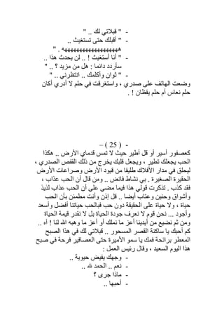 -" .. ‫ﻟﻚ‬ ‫ﻗﺒﻼﺗﻲ‬ "
-.. ‫ﺗﺴﺘﻐﯿﺚ‬ ‫ﺣﺘﻰ‬ ‫أﻗﺒﻠﻚ‬ "
‫ھﮭﮭﮭﮭﮭﮭﮭﮭﮭﮭﮭﮭ‬" . ‫ﮭﮭﮭﮭﮭﮭﮫ‬
-‫أ‬ ‫أﻧﺎ‬ ".. ‫ھﺬا‬ ‫ﯾﺤﺪث‬ ‫ﻟﻦ‬ .. ! ‫ﺳﺘﻐﯿﺚ‬
" .. ‫؟‬ ‫ﻣﺰﯾﺪ‬ ‫ﻣﻦ‬ ‫ھﻞ‬ : ‫داﺋﻤﺎ‬ ‫ﺳﺄردد‬
-" .. ‫اﻧﺘﻈﺮﻧﻲ‬ .. ‫وأﻛﻠﻤﻚ‬ ‫ﺛﻮان‬ "
‫أﻛﺎن‬ ‫أدري‬ ‫ﻻ‬ ‫ﺣﻠﻢ‬ ‫ﻓﻲ‬ ‫واﺳﺘﻐﺮﻗﺖ‬ ، ‫ﺻﺪري‬ ‫ﻋﻠﻰ‬ ‫اﻟﮭﺎﺗﻒ‬ ‫وﺿﻌﺖ‬
. ! ‫ﯾﻘﻈﺎن‬ ‫ﺣﻠﻢ‬ ‫أم‬ ‫ﻧﻌﺎس‬ ‫ﺣﻠﻢ‬
-)25(–
‫ھﻜﺬ‬ .. ‫اﻷرض‬ ‫ﻗﺪﻣﺎي‬ ‫ﺗﻤﺲ‬ ‫ﻻ‬ ‫ﺣﯿﺚ‬ ‫أطﯿﺮ‬ ‫ﻗﻞ‬ ‫أو‬ ‫أﺳﯿﺮ‬ ‫ﻛﻌﺼﻔﻮر‬‫ا‬
، ‫اﻟﺼﺪري‬ ‫اﻟﻘﻔﺺ‬ ‫ذﻟﻚ‬ ‫ﻣﻦ‬ ‫ﯾﺨﺮج‬ ‫ﻗﻠﺒﻚ‬ ‫وﯾﺠﻌﻞ‬ ، ‫ﺗﻄﯿﺮ‬ ‫ﯾﺠﻌﻠﻚ‬ ‫اﻟﺤﺐ‬
‫اﻷرض‬ ‫وﺻﺮاﻋﺎت‬ ‫اﻷرض‬ ‫ﻗﯿﻮد‬ ‫ﻣﻦ‬ ‫طﻠﯿﻘﺎ‬ ‫اﻷﻓﻼك‬ ‫ﻣﺪار‬ ‫ﻓﻲ‬ ‫ﻟﯿﺤﻠﻖ‬
، ‫ﻋﺬاب‬ ‫اﻟﺤﺐ‬ ‫أن‬ ‫ﻗﺎل‬ ‫وﻣﻦ‬ .. ‫ﻓﺎﺋﺾ‬ ‫ﻧﺸﺎط‬ ‫ﺑﻲ‬ . ‫اﻟﺼﻐﯿﺮة‬ ‫اﻟﺤﻘﯿﺮة‬
‫ﻟﺬﯾﺬ‬ ‫ﻋﺬاب‬ ‫اﻟﺤﺐ‬ ‫أن‬ ‫ﻋﻠﻰ‬ ‫ﻣﻀﻰ‬ ‫ﻓﯿﻤﺎ‬ ‫ھﺬا‬ ‫ﻗﻮﻟﻲ‬ ‫ﺗﺬﻛﺮت‬ . ‫ﻛﺬب‬ ‫ﻓﻘﺪ‬
‫ﻗﻞ‬ .. ‫أﯾﻀﺎ‬ ‫وﻋﺘﺎب‬ ‫وﺣﻨﯿﻦ‬ ‫وأﺷﻮاق‬‫اﻟﺤﺐ‬ ‫ﺑﺄن‬ ‫ﻣﻄﻤﺌﻦ‬ ‫وأﻧﺖ‬ ‫إذن‬
‫وأﺳﻌﺪ‬ ‫أﻓﻀﻞ‬ ‫ﺣﯿﺎﺗﻨﺎ‬ ‫ﻓﺒﺎﻟﺤﺐ‬ ‫ﺣﺐ‬ ‫دون‬ ‫اﻟﺤﻘﯿﻘﺔ‬ ‫ﻋﻠﻰ‬ ‫ﺣﯿﺎة‬ ‫وﻻ‬ ، ‫ﺣﯿﺎة‬
‫اﻟﺤﯿﺎة‬ ‫ﻗﯿﻤﺔ‬ ‫ﻧﻘﺪر‬ ‫ﻻ‬ ‫ﺑﻞ‬ ‫اﻟﺤﯿﺎة‬ ‫ﺟﻮدة‬ ‫ﻧﻌﺮف‬ ‫ﻻ‬ ‫ﻗﻮم‬ ‫ﻧﺤﻦ‬ ... ‫وأﺟﻮد‬
.. ‫آه‬ ! ‫ﻟﻨﺎ‬ ‫ﷲ‬ ‫وھﺒﮫ‬ ‫ﻣﺎ‬ ‫أﻋﺰ‬ ‫أو‬ ‫ﻧﻤﻠﻚ‬ ‫ﻣﺎ‬ ‫أﻋﺰ‬ ‫أﯾﺪﯾﻨﺎ‬ ‫ﻣﻦ‬ ‫ﻧﻀﯿﻊ‬ ‫ﺛﻢ‬ ‫وﻣﻦ‬
‫ﻟﻚ‬ ‫ﻗﺒﻼﺗﻲ‬ .. ‫اﻟﻤﺴﺤﻮر‬ ‫اﻟﻘﺼﺮ‬ ‫ﺳﺎﻛﻨﺔ‬ ‫ﯾﺎ‬ ‫أﺣﺒﻚ‬ ‫ﻛﻢ‬‫اﻟﺼﺒﺢ‬ ‫ھﺬا‬ ‫ﻓﻲ‬
‫ﺻﺒﺢ‬ ‫ﻓﻲ‬ ‫ﻓﺮﺣﺔ‬ ‫اﻟﻌﺼﺎﻓﯿﺮ‬ ‫ﺣﺘﻰ‬ ‫اﻷﻣﯿﺮة‬ ‫ﺳﻤﻮ‬ ‫ﯾﺎ‬ ‫ﻓﻤﻚ‬ ‫ﺑﺮاﺋﺤﺔ‬ ‫اﻟﻤﻌﻄﺮ‬
: ‫اﻟﻌﻤﻞ‬ ‫رﺋﯿﺲ‬ ‫وﻗﺎل‬ ، ‫اﻟﺴﻌﯿﺪ‬ ‫اﻟﯿﻮم‬ ‫ھﺬا‬
-.. ‫ﺣﯿﻮﯾﺔ‬ ‫ﯾﻔﯿﺾ‬ ‫وﺟﮭﻚ‬
-.. – ‫اﻟﺤﻤﺪ‬ .. ‫ﻧﻌﻢ‬
-‫؟‬ ‫ﺟﺮى‬ ‫ﻣﺎذا‬
-.. ‫أﺣﺒﮭﺎ‬
 