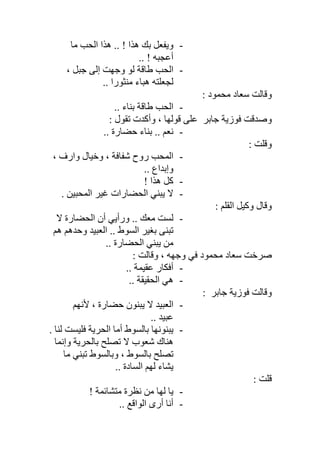-‫ﻣﺎ‬ ‫اﻟﺤﺐ‬ ‫ھﺬا‬ .. ! ‫ھﺬا‬ ‫ﺑﻚ‬ ‫وﯾﻔﻌﻞ‬
.. ! ‫أﻋﺠﺒﮫ‬
-، ‫ﺟﺒﻞ‬ ‫إﻟﻰ‬ ‫وﺟﮭﺖ‬ ‫ﻟﻮ‬ ‫طﺎﻗﺔ‬ ‫اﻟﺤﺐ‬
‫ﻣﻨ‬ ‫ھﺒﺎء‬ ‫ﻟﺠﻌﻠﺘﮫ‬.. ‫ﺜﻮرا‬
: ‫ﻣﺤﻤﻮد‬ ‫ﺳﻌﺎد‬ ‫وﻗﺎﻟﺖ‬
-.. ‫ﺑﻨﺎء‬ ‫طﺎﻗﺔ‬ ‫اﻟﺤﺐ‬
‫ﻓﻮزﯾﺔ‬ ‫وﺻﺪﻗﺖ‬‫ﺟﺎﺑﺮ‬: ‫ﺗﻘﻮل‬ ‫وأﻛﺪت‬ ، ‫ﻗﻮﻟﮭﺎ‬ ‫ﻋﻠﻰ‬
-.. ‫ﺣﻀﺎرة‬ ‫ﺑﻨﺎء‬ .. ‫ﻧﻌﻢ‬
: ‫وﻗﻠﺖ‬
-، ‫وارف‬ ‫وﺧﯿﺎل‬ ، ‫ﺷﻔﺎﻓﺔ‬ ‫روح‬ ‫اﻟﻤﺤﺐ‬
.. ‫وإﺑﺪاع‬
-! ‫ھﺬا‬ ‫ﻛﻞ‬
-. ‫اﻟﻤﺤﺒﯿﻦ‬ ‫ﻏﯿﺮ‬ ‫اﻟﺤﻀﺎرات‬ ‫ﯾﺒﻨﻲ‬ ‫ﻻ‬
: ‫اﻟﻘﻠﻢ‬ ‫وﻛﯿﻞ‬ ‫وﻗﺎل‬
-‫ﻻ‬ ‫اﻟﺤﻀﺎرة‬ ‫أن‬ ‫ورأﯾﻲ‬ .. ‫ﻣﻌﻚ‬ ‫ﻟﺴﺖ‬
‫ھﻢ‬ ‫وﺣﺪھﻢ‬ ‫اﻟﻌﺒﯿﺪ‬ .. ‫اﻟﺴﻮط‬ ‫ﺑﻐﯿﺮ‬ ‫ﺗﺒﻨﻰ‬
.. ‫اﻟﺤﻀﺎرة‬ ‫ﯾﺒﻨﻲ‬ ‫ﻣﻦ‬
: ‫وﻗﺎﻟﺖ‬ ، ‫وﺟﮭﮫ‬ ‫ﻓﻲ‬ ‫ﻣﺤﻤﻮد‬ ‫ﺳﻌﺎد‬ ‫ﺻﺮﺧﺖ‬
-.. ‫ﻋﻘﯿﻤﺔ‬ ‫أﻓﻜﺎر‬
-.. ‫اﻟﺤﻘﯿﻘﺔ‬ ‫ھﻲ‬
‫ﻓﻮزﯾﺔ‬ ‫وﻗﺎﻟﺖ‬‫ﺟﺎﺑﺮ‬:
-‫ﻷﻧﮭﻢ‬ ، ‫ﺣﻀﺎرة‬ ‫ﯾﺒﻨﻮن‬ ‫ﻻ‬ ‫اﻟﻌﺒﯿﺪ‬
.. ‫ﻋﺒﯿﺪ‬
-. ‫ﻟﻨﺎ‬ ‫ﻓﻠﯿﺴﺖ‬ ‫اﻟﺤﺮﯾﺔ‬ ‫أﻣﺎ‬ ‫ﺑﺎﻟﺴﻮط‬ ‫ﯾﺒﻨﻮﻧﮭﺎ‬
‫وإﻧﻤﺎ‬ ‫ﺑﺎﻟﺤﺮﯾﺔ‬ ‫ﺗﺼﻠﺢ‬ ‫ﻻ‬ ‫ﺷﻌﻮب‬ ‫ھﻨﺎك‬
‫ﺗﺼ‬‫ﻣﺎ‬ ‫ﺗﺒﻨﻲ‬ ‫وﺑﺎﻟﺴﻮط‬ ، ‫ﺑﺎﻟﺴﻮط‬ ‫ﻠﺢ‬
.. ‫اﻟﺴﺎدة‬ ‫ﻟﮭﻢ‬ ‫ﯾﺸﺎء‬
: ‫ﻗﻠﺖ‬
-! ‫ﻣﺘﺸﺎﺋﻤﺔ‬ ‫ﻧﻈﺮة‬ ‫ﻣﻦ‬ ‫ﻟﮭﺎ‬ ‫ﯾﺎ‬
-.. ‫اﻟﻮاﻗﻊ‬ ‫أرى‬ ‫أﻧﺎ‬
 