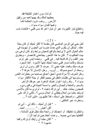 ‫ﻓﻘﺪ‬ ‫ﻟﻠﻄﺒﻘﺔ‬ ‫اﻋﺘﺒﺎر‬ ‫دون‬ ‫ﺷﺎء‬ ‫ﻟﻢ‬
‫رﻗﯿﻖ‬ ‫ﻣﻦ‬ ‫ﻟﻌﺒﺪ‬ ‫ﯾﮭﺒﮭﺎ‬ ‫وﻗﺪ‬ ‫ﻟﻤﻠﻚ‬ ‫ﯾﻌﻄﯿﮭﺎ‬
‫ﻛﻤﺎ‬ ‫اﻟﺤﻜﻤﺔ‬ ‫داوود‬ ‫وھﺐ‬ ... ‫اﻷرض‬
.. ‫ﺑﺴﻮاء‬ ‫ﺳﻮاء‬ ‫ﻟﻘﻤﺎن‬ ‫وھﺒﮭﺎ‬
‫واﻧﻘﻄﻊ‬‫ﺗﺪب‬ ‫ﻓﺄﺧﺬت‬ ‫؛‬ ‫ﻗﻠﺒﻲ‬ ‫ﻣﺲ‬ ‫ﻗﺪ‬ ‫آﺧﺮ‬ ‫ﺗﯿﺎرا‬ ‫أن‬ ‫ﻏﯿﺮ‬ ‫اﻟﻜﮭﺮﺑﺎء‬ ‫ﺗﯿﺎر‬
. ‫ﺣﯿﺎة‬ ‫ﻓﯿﮫ‬
-)2(–
‫ﺑﺤﺜﺎ‬ ‫ﻛﺎن‬ ‫أو‬ ‫ﻟﺤﺒﻚ‬ ‫أﻛﺜﺮ‬ ‫ﻻ‬ ‫ﻣﻘﺪﻣﺔ‬ ‫ﻛﺎن‬ ‫اﻟﻤﺎﺿﻲ‬ ‫اﻟﺰﻣﻦ‬ ‫ﻓﻲ‬ ‫ﺣﺒﻲ‬ ‫ﻟﻌﻞ‬
‫ﻓﻲ‬ ‫ﺗﮭﻮﯾﻤﺎ‬ ‫أو‬ ‫اﻟﺠﻨﻮن‬ ‫ﻣﻦ‬ ‫ﺿﺮﺑﺎ‬ ‫ﺣﺪث‬ ‫اﻟﺬي‬ ‫ﯾﻜﻮن‬ ‫أن‬ ‫أﯾﻤﻜﻦ‬ . ‫ﻋﻨﻚ‬
‫ﻣﻦ‬ ‫أوھﻰ‬ ‫ﻛﺎن‬ ‫وﻟﻮ‬ ‫ﺑﺮاﺑﻂ‬ ‫اﻟﻤﻌﯿﺶ‬ ‫ﺑﺎﻟﻮاﻗﻊ‬ ‫ﯾﺮﺗﺒﻂ‬ ‫ﻻ‬ ‫اﻟﺬي‬ ‫اﻟﺨﯿﺎل‬ ‫ﻋﺎﻟﻢ‬
‫وﯾﺨﺘﺮق‬ ، ‫ﻛﺈﻋﺼﺎر‬ ‫ﯾﺠﺘﺎﺣﻨﻲ‬ ‫اﻟﺸﻌﻮر‬ ‫ھﺬا‬ ‫ﻣﺎ‬ ‫ﻟﻜﻦ‬ . ‫؟‬ ‫اﻟﻌﻨﻜﺒﻮت‬ ‫ﺑﯿﺖ‬
‫ﻗﻠﺒﻲ‬ ‫ﻓﻲ‬ .. ‫ﻓﯿﮫ‬ ‫ﻗﺎﺑﻌﺔ‬ ‫وأراك‬ ‫اﻟﻘﻠﺐ‬ ‫ﺟﺪر‬.‫ﺗﺮﻧﻢ‬ ‫ﻏﯿﺮ‬ ‫ﻟﯿﺲ‬ ‫وﻧﺒﻀﮫ‬
‫ﻟﻤﺠﺮد‬ ‫أھﺬا‬ . ‫اﻷﻣﯿﺮة‬ ‫أﯾﺘﮭﺎ‬ ‫ﻟﺤﺒﻚ‬ ‫ﻣﻌﺒﺪا‬ ‫ﻗﻠﺒﻲ‬ ‫ﺻﺎر‬ ‫وﻛﺄﻧﻤﺎ‬ ‫ﺑﺎﺳﻤﻚ‬
‫أرى‬ ‫أن‬ ‫ودون‬ ‫أﻛﺜﺮ‬ ‫ﻻ‬ ‫ﺣﺮف‬ . !! ‫ﻋﯿﻨﻲ‬ ‫ﻋﻠﯿﮫ‬ ‫وﻗﻌﺖ‬ ‫ﻣﻨﻚ‬ ‫ﺣﺮف‬
‫أووو‬ ... ‫ﺻﻮﺗﻚ‬ ‫أﺳﻤﻊ‬ ‫أو‬ ‫رﺳﻤﻚ‬، ‫؟‬ ‫ﺣﺮﻓﮫ‬ ‫إﻻ‬ ‫اﻹﻧﺴﺎن‬ ‫وھﻞ‬ .. ‫ه‬
‫اﻟﻨﻔﺲ‬ ‫ﺧﻄﺮات‬ ‫ﻣﻦ‬ ‫ﺻﺎﺣﺒﮫ‬ ‫أﻋﻤﺎق‬ ‫أﻋﻤﻖ‬ ‫ﺗﺒﺪي‬ ‫ﻣﺮآة‬ ‫إﻻ‬ ‫اﻟﺤﺮف‬ ‫وھﻞ‬
‫ﺳﻮاء‬ ‫اﻷﻓﻜﺎر‬ ‫ﺟﻨﺔ‬ ‫أو‬ ‫اﻟﻔﻜﺮ‬ ‫ﺟﺤﯿﻢ‬ ‫ﻓﻲ‬ ‫اﻟﻌﻘﻞ‬ ‫ﺗﻘﻠﺒﺎت‬ ‫إﻟﻰ‬ ‫ووﺳﺎوﺳﮭﺎ‬
‫ﺣﺮﻓ‬ ‫ﻋﺒﺮ‬ ‫اﻟﺒﺎھﺮة‬ ‫ﻧﻔﺴﻚ‬ ‫أﻏﻮار‬ ‫رأﯾﺖ‬ ‫وﻗﺪ‬ .. ‫؟‬ ‫ﺑﺴﻮاء‬‫ﻚ‬‫اﻟﺰاﺧﺮ‬
‫رد‬ ‫واﻗﻊ‬ ‫ﻓﻲ‬ ‫اﻟﺤﯿﺎة‬ ‫ﻧﺴﻤﺔ‬ ‫ﯾﺎ‬ ‫واﻟﺨﯿﺮ‬ ‫واﻟﺠﻤﺎل‬ ‫واﻟﻤﺘﻌﺔ‬ ‫ﺑﺎﻟﺴﺤﺮ‬. ‫يء‬
‫ﺑﺎﻷﻣﺲ‬ ‫ﻛﺎن‬ ‫ﻣﺎ‬ ‫ﺗﺮى‬ ‫أم‬ ، ‫؟‬ ‫ذھﺒﺖ‬ ‫ﺗﺮاك‬ ‫أﯾﻦ‬ .. ‫ﻋﻨﻚ‬ ‫ﺑﺤﺜﺖ‬ ‫ﻛﻤﺠﻨﻮن‬
‫ﻋﻠﻰ‬ ‫أراك‬ ‫ﻟﻜﻨﻲ‬ ، ‫؟‬ ‫ﻧﻮﻣﻲ‬ ‫أﺣﻼم‬ ‫أو‬ ‫ﯾﻘﻈﺘﻲ‬ ‫أﺣﻼم‬ ‫ﻣﻦ‬ ‫ﺣﻠﻤﺎ‬ ‫ﯾﺘﻌﺪ‬ ‫ﻟﻢ‬
... ‫؟‬ ‫أﻧﺖ‬ ‫ﻓﺄﯾﻦ‬ ، ‫ﺗﻈﮭﺮﯾﻦ‬ ‫ﻓﻼ‬ ، ‫اﺳﻤﻚ‬ ‫ﻋﻠﻰ‬ ‫وأﺿﻐﻂ‬ ، ‫اﻟﻤﻠﺘﻘﻰ‬
: ‫اﻟﻤﻠﺘﻘﻰ‬ ‫ﻋﺒﺮ‬ ‫وﺳﻄﺮت‬
-‫أﺣﺒﻚ‬ ‫أن‬ ‫ﻗﺒﻞ‬ "–‫ﻟﻲ‬ ‫ﺗﺄﻛﺪ‬–‫ﻟﻢ‬ ‫أﻧﻲ‬
.. " .. ‫أﻋﯿﺶ‬ ‫أﻛﻦ‬. ‫أﺣﻤﺪ‬ ..........
‫ﺗﻌﻠﯿﻘﻚ‬ ‫واﻧﺘﻈﺮت‬، ‫اﻟﺸﺎﺷﺔ‬ ‫ﻓﻮق‬ ‫ﺗﻄﻞ‬ ‫ﻣﻨﻚ‬ ‫راﺋﺤﺔ‬ ‫أو‬ ‫إﻋﺠﺎﺑﻚ‬ ‫أو‬
. ‫ﺟﻤﯿﻌﺎ‬ ‫ﺑﺤﻮاﺳﻲ‬ ‫أﻟﺘﻘﻄﮭﺎ‬.: ‫أﺛﺮا‬ ‫أﺟﺪ‬ ‫ﻟﻢ‬ ‫ﺣﯿﻦ‬ ‫أﺧﻂ‬ ‫وﻋﺪت‬
-‫واﻗﻌﺎ‬ ‫ﺗﺮاك‬ ‫أم‬ ‫رأﯾﺘﻚ‬ ‫أن‬ ‫ﺣﻠﻤﺎ‬ ‫أﻛﺎن‬ "
‫ﻣﺸﮭﻮدا‬‫؟‬"
 