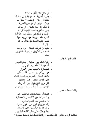 -! ‫؟‬ ‫ﺗﺮاه‬ ‫اﻟﺬي‬ ‫ھﺬا‬ ‫واﻗﻊ‬ ‫أي‬
-‫ﻓﻤﺎذا‬ ، ‫ﯾﻨﺎﯾﺮ‬ ‫ھﻮﺟﺔ‬ ‫ﺑﻌﺪ‬ ‫اﻟﺤﺮﯾﺔ‬ ‫ﺟﺮﺑﻨﺎ‬
. ‫ﻟﮭﺎ‬ ‫ﻣﺜﯿﻞ‬ ‫ﻻ‬ ‫ﻓﻮﺿﻰ‬ .. ‫ھﮫ‬ .. ‫؟‬ ‫ﺣﺪث‬
، ‫ﻟﻠﺤﺮﯾﺔ‬ ‫ﻣﺆھﻠﯿﻦ‬ ‫أو‬ ‫أﺣﺮارا‬ ‫ﻛﻨﺎ‬ ‫ﻟﻮ‬
‫ﻟﻜﻨﮭﺎ‬ ‫اﻟﻔﺮﺻﺔ‬ ‫ﻻھﺘﺒﻠﻨﺎ‬–‫أي‬‫ھﻮﺟﺔ‬
‫ﯾﻨﺎﯾﺮ‬–، ‫ﻓﯿﻨﺎ‬ ‫ﻣﺎ‬ ‫أﻗﺒﺢ‬ ‫ﻣﻨﺎ‬ ‫أﺧﺮﺟﺖ‬
‫أﻣﺎ‬ ‫ھﺬا‬ ‫ﻏﯿﺮ‬ ‫داﺧﻠﻨﺎ‬ ‫ﻓﻲ‬ ‫ﻧﻤﻠﻚ‬ ‫ﻻ‬ ‫وﻟﻌﻠﻨﺎ‬
‫ﯾﻀﻌﮭﺎ‬ ‫ﻣﻦ‬ ‫ﯾﻀﻌﮭﺎ‬ ‫ﻓﻘﻀﺒﺎن‬ ‫اﻟﺴﻮط‬
.. ‫ﻛﺮھﺎ‬ ‫أو‬ ‫طﻮﻋﺎ‬ ‫اﻟﻌﺒﯿﺪ‬ ‫ﻋﻠﯿﮭﺎ‬ ‫ﻟﯿﺴﯿﺮ‬
-‫؟‬ ‫وإذن‬
-‫ﻋﺮف‬ ‫ﻣﻦ‬ .. ‫أﻧﻔﺴﻨﺎ‬ ‫ﻧﻌﺮف‬ ‫أن‬ ‫ﻋﻠﯿﻨﺎ‬
‫اﻟﻄﺮﯾﻖ‬ ‫وﻋﺮف‬ ، ‫اﻟﻄﺮﯾﻖ‬ ‫أﻣﻦ‬ ‫ﻧﻔﺴﮫ‬
.. ‫أﯾﻀﺎ‬
‫ﻓﻮزﯾﺔ‬ ‫وﻗﺎﻟﺖ‬‫ﺟﺎﺑﺮ‬:
-‫ﺣ‬ ‫ﯾﻘﻮل‬ ‫اﻟﻘﻠﻢ‬ ‫وﻛﯿﻞ‬.. ‫اﻟﻌﺒﯿﺪ‬ ‫ﺣﻜﻢ‬ .. ‫ﻜﻤﺎ‬
-.. ‫أﻗﻮل‬ ‫ﻣﺎ‬ ‫ﺗﻨﻘﺾ‬ ‫ﻻ‬ ‫اﻟﺴﺨﺮﯾﺔ‬
-.. ‫اﻷﺣﺮار‬ ‫ﻏﯿﺮ‬ ‫ﯾﺒﻨﯿﮭﺎ‬ ‫ﻻ‬ ‫اﻟﺤﻀﺎرة‬
-‫ﻋﻠﻰ‬ ‫ﻗﺎﻣﺖ‬ ‫ﺣﻀﺎرة‬ ‫ﻣﻦ‬ ‫ﻛﻢ‬ .. ‫ھﺮاء‬
‫ﻗﺎﻣﺖ‬ ‫ﻧﻔﺴﮭﺎ‬ ‫اﻟﻔﺮﻋﻮﻧﯿﺔ‬ .. ‫اﻟﻌﺒﯿﺪ‬ ‫أﻛﺘﺎف‬
‫ﯾﻌﺒﺪون‬ ‫ﻛﺎﻧﻮا‬ .. ‫اﻟﻌﺒﯿﺪ‬ ‫أﻛﺘﺎف‬ ‫ﻋﻠﻰ‬
‫رﺑﻜﻢ‬ ‫أﻧﺎ‬ : ‫ﻟﮭﻢ‬ ‫ﯾﻘﻮل‬ ‫اﻟﺬي‬ ‫اﻟﻔﺮﻋﻮن‬
.. ‫ﺣﻀﺎرة‬ ‫أﺻﺤﺎب‬ ‫وﻛﺎﻧﻮا‬ ... ‫اﻷﻋﻠﻰ‬
‫وﻗﺎﻟﺖ‬: ‫ﻣﺤﻤﻮد‬ ‫ﺳﻌﺎد‬
-‫إﻟﻰ‬ ‫ﻧﻨﻈﺮ‬ ‫أﻧﻨﺎ‬ ‫ﺟﻤﯿﻌﺎ‬ ‫ﻋﯿﺒﻨﺎ‬ ‫أو‬ ‫ﻋﯿﺒﻚ‬
‫اﻟﺤﻀﺎرة‬ .. ‫اﻷﺷﯿﺎء‬ ‫ﻣﻦ‬ ‫واﺣﺪ‬ ‫ﺟﺎﻧﺐ‬
‫اﻟﻤﺎدي‬ ‫اﻟﺘﻘﺪم‬ ‫ﺑﯿﻦ‬ ‫ﺗﺠﻤﻊ‬ ‫ﻟﻢ‬ ‫إن‬
‫ﻣﺠﺮد‬ ‫ﻓﮭﻲ‬ ، ‫اﻟﺮوﺣﻲ‬ ‫أو‬ ‫واﻟﻤﻌﻨﻮي‬
‫اﻹﻧﺴﺎن‬ ‫ﻋﻠﻰ‬ ‫أﺧﻄﺮ‬ ‫ﯾﻜﻮن‬ ‫ﻗﺪ‬ ‫ﺗﺮف‬
.. ‫اﻟﻤﺎدي‬ ‫ﺗﺨﻠﻔﮫ‬ ‫ﺣﺎل‬ ‫ﻋﻠﻰ‬ ‫ظﻞ‬ ‫ﻟﻮ‬ ‫ﻣﻤﺎ‬
‫ﻓﻮزﯾﺔ‬ ‫ﺻﺪﻗﺖ‬‫ﺟﺎﺑﺮ‬‫ﻣ‬ ‫ﺳﻌﺎد‬ ‫ﻓﻜﺮة‬ ‫ﺗﺆﻛﺪ‬ ‫وﻗﺎﻟﺖ‬ ، ‫ﻛﻼﻣﮭﺎ‬ ‫ﻋﻠﻰ‬: ‫ﺤﻤﻮد‬
 