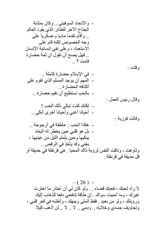 -‫ﺑﻤﺜﺎﺑﺔ‬ ‫وﻛﺎن‬ .. ‫اﻟﺴﻮﻓﯿﺘﻲ‬ ‫واﻻﺗﺤﺎد‬
‫اﻟﻌﺎﻟﻢ‬ ‫ﯾﻘﻮد‬ ‫اﻟﺬي‬ ‫ﻟﻠﻄﺎﺋﺮ‬ ‫اﻵﺧﺮ‬ ‫اﻟﺠﻨﺎح‬
‫ﻋﻠﻰ‬ ‫وﻋﺴﻜﺮﯾﺎ‬ ‫ﻣﺎدﯾﺎ‬ ‫ﺗﻘﺪﻣﺎ‬ ‫وأﻗﺎم‬ ..
‫ﻋﻠﻰ‬ ‫ﻗﺎم‬ ‫ﻟﻜﻨﮫ‬ ‫اﻟﺨﺼﻮص‬ ‫وﺟﮫ‬
‫اﻹﻧﺴﺎن‬ ‫إﻧﺴﺎﻧﯿﺔ‬ ‫ﻧﻔﻲ‬ ‫وﻋﻠﻰ‬ ، ‫اﻻﺳﺘﻌﺒﺎد‬
‫ﺣﻀﺎرة‬ ‫ﺛﻤﺔ‬ ‫أن‬ ‫ﻧﻘﻮل‬ ‫أن‬ ‫ﯾﺼﺢ‬ ‫ﻓﮭﻞ‬ ..
.. ‫؟‬ ‫ﻗﺎﻣﺖ‬
: ‫وﻗﻠﺖ‬
-.. ‫ﻛﺎﻣﻠﺔ‬ ‫ﺣﻀﺎرة‬ ‫اﻹﺳﻼم‬ ‫ﻓﻲ‬
-‫اﻟﻤﮭﻢ‬‫ﻋﻠﻰ‬ ‫ﺗﻘﻮم‬ ‫اﻟﺬي‬ ‫اﻟﻤﺴﻠﻢ‬ ‫ﯾﻮﺟﺪ‬ ‫أن‬
.. ‫اﻟﺤﻀﺎرة‬ ‫أﻛﺘﺎﻓﮫ‬
-.. ‫ﺣﻀﺎرة‬ ‫ﻧﻘﯿﻢ‬ ‫أن‬ ‫ﻧﺴﺘﻄﯿﻊ‬ ‫ﺑﺎﻟﺤﺐ‬
: ‫اﻟﻌﻤﻞ‬ ‫رﺋﯿﺲ‬ ‫وﻗﺎل‬
-! ‫اﻟﺤﺐ‬ ‫ذﻟﻚ‬ ‫ﺗﺒﻜﻲ‬ ‫ﻛﻨﺖ‬ ‫ﻟﻜﻨﻚ‬
-.. ‫أﺑﻜﻲ‬ ‫أﺧﺮى‬ ‫وأﺣﯿﺎﻧﺎ‬ ‫أﻏﻨﻲ‬ ‫أﺣﯿﺎﻧﺎ‬
: ‫ﻓﻮزﯾﺔ‬ ‫وﻗﺎﻟﺖ‬
-.. ‫أرﺟﻮﺣﺔ‬ ‫ﻓﻲ‬ ‫ﻋﺎطﻔﺔ‬ : ‫اﻟﺤﺐ‬ ‫ھﻜﺬا‬
-‫اﻟﺒﻌﺎد‬ ‫ﻟﮫ‬ ‫ﯾﺨﻄﺮ‬ ‫ﺣﯿﻦ‬ ‫ﻗﻠﺒﻲ‬ ‫ھﻮ‬ ‫ﺑﻞ‬
‫ا‬ ‫ﯾﻠﻤﻠﻢ‬ ‫وﺣﯿﻦ‬ ‫ﯾﺒﻜﯿﮭﺎ‬، ‫ﻋﯿﻨﯿﮭﺎ‬ ‫ﻣﻦ‬ ‫ﻟﻠﯿﻞ‬
.. ‫اﻟﺮﻗﺺ‬ ‫ﻓﻲ‬ ‫ﯾﺄﺧﺬ‬ ‫وﻗﺪ‬ ‫ﯾﻐﻨﻲ‬
‫أو‬ ‫ﺣﺪﯾﻘﺔ‬ ‫ﻓﻲ‬ ‫ﻗﺮﻧﻔﻠﺔ‬ ‫ھﻲ‬ . ‫اﻟﻤﺤﯿﺎ‬ ‫ذاك‬ ‫ﻟﺮؤﯾﺔ‬ ‫اﻟﻨﻔﺲ‬ ‫وﺗﺎﻗﺖ‬ ، ‫وﺗﺄوھﺖ‬
. ‫ﻗﺮﻧﻔﻠﺔ‬ ‫ﻓﻲ‬ ‫ﺣﺪﯾﻘﺔ‬ ‫ﻗﻞ‬
-)26(–
‫اﺧﺘﺮت‬ ‫ﻣﺎ‬ ‫أﺧﺘﺎر‬ ‫أن‬ ‫ﻟﻲ‬ ‫ﻛﺎن‬ ‫وﻟﻮ‬ . . ‫ﻗﻀﺎء‬ ‫ﻓﺤﺒﻚ‬ ، ‫ﻟﺤﺒﻚ‬ ‫راد‬ ‫ﻻ‬
‫إﻟﯿﻚ‬ ‫ﻟﻠﺬھﺎب‬ ‫دﻓﻌﺎ‬ ‫ﺗﺪﻓﻌﻨﻲ‬ ‫طﺎﻗﺔ‬ ‫إن‬ . ‫ﺳﻮاك‬ ‫أﺣﺒﺒﺖ‬ ‫وﻣﺎ‬ ، ‫ﻏﯿﺮك‬
‫و‬، ‫ﻗﻠﺒﻲ‬ ‫ﻗﻌﺮ‬ ‫ﻓﻲ‬ ‫وأﻧﻘﺸﮫ‬ ، ‫وﺟﮭﻚ‬ ‫أﺗﻤﻠﻰ‬ ‫ﻓﻘﻂ‬ . ‫ﺑﻌﯿﺪ‬ ‫ﻣﻦ‬ ‫وﻟﻮ‬ ، ‫رؤﯾﺘﻚ‬
‫ﻛﯿﻼ‬ ‫أذھﺐ‬ ‫ﻟﻦ‬ .. ‫ﻻ‬ .. ‫ﻻ‬ .. ‫ودﻣﻲ‬ .. ‫وﺧﻼﯾﺎه‬ ‫ﺟﺴﺪي‬ ‫وﺗﺠﺎوﯾﻒ‬
 