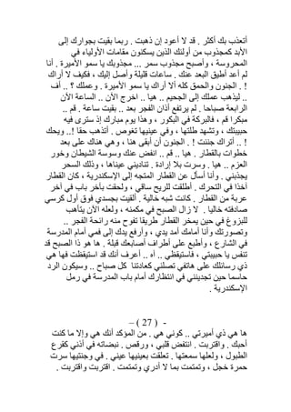 ‫إﻟﻰ‬ ‫ﺑﺠﻮارك‬ ‫ﺑﻘﯿﺖ‬ ‫رﺑﻤﺎ‬ . ‫ذھﺒﺖ‬ ‫إن‬ ‫أﻋﻮد‬ ‫ﻻ‬ ‫ﻗﺪ‬ . ‫أﻛﺜﺮ‬ ‫ﺑﻚ‬ ‫أﺗﻌﺬب‬
‫ﻓﻲ‬ ‫اﻷوﻟﯿﺎء‬ ‫ﻣﻘﺎﻣﺎت‬ ‫ﯾﺴﻜﻨﻮن‬ ‫اﻟﺬﯾﻦ‬ ‫أوﻟﺌﻚ‬ ‫ﻣﻦ‬ ‫ﻛﻤﺠﺬوب‬ ‫اﻷﺑﺪ‬
‫ﺳﻤﺮ‬ ‫ﻣﺠﺬوب‬ ‫وأﺻﺒﺢ‬ ، ‫اﻟﻤﺤﺮوﺳﺔ‬‫أﻧﺎ‬ . ‫اﻷﻣﯿﺮة‬ ‫ﺳﻤﻮ‬ ‫ﯾﺎ‬ ‫ﻣﺠﺬوﺑﻚ‬ ...
‫أراك‬ ‫ﻻ‬ ‫ﻓﻜﯿﻒ‬ ، ‫إﻟﯿﻚ‬ ‫وأﺻﻞ‬ ‫ﻗﻠﯿﻠﺔ‬ ‫ﺳﺎﻋﺎت‬ . ‫ﻋﻨﻚ‬ ‫اﻟﺒﻌﺪ‬ ‫أطﯿﻖ‬ ‫أﻋﺪ‬ ‫ﻟﻢ‬
‫أف‬ .. ‫؟‬ ‫وﻋﻤﻠﻚ‬ . ‫اﻷﻣﯿﺮة‬ ‫ﺳﻤﻮ‬ ‫ﯾﺎ‬ ‫أراك‬ ‫أﻻ‬ ‫ﻛﻠﮫ‬ ‫واﻟﺤﻤﻖ‬ ‫اﻟﺠﻨﻮن‬ . !
‫اﻵن‬ ‫اﻟﺴﺎﻋﺔ‬ .. ‫اﻵن‬ ‫اﺧﺮج‬ .. ‫ھﯿﺎ‬ .. ‫اﻟﺠﺤﯿﻢ‬ ‫إﻟﻰ‬ ‫ﻋﻤﻠﻚ‬ ‫ﻟﯿﺬھﺐ‬ ..
. ‫ﺑﻌﺪ‬ ‫اﻟﻔﺠﺮ‬ ‫أذان‬ ‫ﯾﺮﺗﻔﻊ‬ ‫ﻟﻢ‬ . ‫ﺻﺒﺎﺣﺎ‬ ‫اﻟﺮاﺑﻌﺔ‬.. ‫ﻗﻢ‬ . ‫ﺳﺎﻋﺔ‬ ‫ﺑﻘﯿﺖ‬ .
‫ﻓﯿﮫ‬ ‫ﺳﺘﺮى‬ ‫إذ‬ ‫ﻣﺒﺎرك‬ ‫ﯾﻮم‬ ‫وھﺬا‬ ، ‫اﻟﺒﻜﻮر‬ ‫ﻓﻲ‬ ‫ﻓﺎﻟﺒﺮﻛﺔ‬ ، ‫ﻗﻢ‬ ‫ﻣﺒﻜﺮا‬
‫وﯾﺤﻚ‬ ..! ‫ﺣﻘﺎ‬ ‫أﺗﺬھﺐ‬ . ‫ﺗﻐﻮص‬ ‫ﻋﯿﻨﯿﮭﺎ‬ ‫وﻓﻲ‬ ، ‫طﻠﺘﮭﺎ‬ ‫وﺗﺸﮭﺪ‬ ، ‫ﺣﺒﯿﺒﺘﻚ‬
‫ﺑﻌﺪ‬ ‫ﻋﻠﻰ‬ ‫ھﻨﺎك‬ ‫وھﻲ‬ ، ‫ھﻨﺎ‬ ‫أﺑﻘﻰ‬ ‫أن‬ ‫اﻟﺠﻨﻮن‬ . ! ‫ﺟﻨﻨﺖ‬ ‫أﺗﺮاك‬ .. !
‫ﺑﺎﻟﻘﻄﺎر‬ ‫ﺧﻄﻮات‬‫وﺧﻮر‬ ‫اﻟﺸﯿﻄﺎن‬ ‫وﺳﻮﺳﺔ‬ ‫ﻋﻨﻚ‬ ‫اﻧﻔﺾ‬ .. ‫ﻗﻢ‬ .. ‫ھﯿﺎ‬ .
‫اﻟﻌ‬‫اﻟﺴﺤﺮ‬ ‫وذﻟﻚ‬ ، ‫ﻋﯿﻨﺎھﺎ‬ ‫ﺗﻨﺎدﯾﻨﻲ‬ . ‫إرادة‬ ‫ﺑﻼ‬ ‫وﺳﺮت‬ . ‫ھﯿﺎ‬ .. ‫ﺰم‬
‫اﻟﻘﻄﺎر‬ ‫ﻛﺎن‬ ، ‫اﻹﺳﻜﻨﺪرﯾﺔ‬ ‫إﻟﻰ‬ ‫اﻟﻤﺘﺠﮫ‬ ‫اﻟﻘﻄﺎر‬ ‫ﻋﻦ‬ ‫أﺳﺄل‬ ‫وأﻧﺎ‬ . ‫ﯾﺠﺬﺑﻨﻲ‬
‫آﺧﺮ‬ ‫ﻓﻲ‬ ‫ﺑﺎب‬ ‫ﺑﺂﺧﺮ‬ ‫وﻟﺤﻘﺖ‬ ، ‫ﺳﺎﻗﻲ‬ ‫ﻟﻠﺮﯾﺢ‬ ‫أطﻠﻘﺖ‬ . ‫اﻟﺘﺤﺮك‬ ‫ﻓﻲ‬ ‫آﺧﺬا‬
‫ﻛﺮﺳﻲ‬ ‫أول‬ ‫ﻓﻮق‬ ‫ﺑﺠﺴﺪي‬ ‫أﻟﻘﯿﺖ‬ . ‫ﺧﺎﻟﯿﺔ‬ ‫ﺷﺒﮫ‬ ‫ﻛﺎﻧﺖ‬ . ‫اﻟﻘﻄﺎر‬ ‫ﻣﻦ‬ ‫ﻋﺮﺑﺔ‬
‫ﺧﺎﻟﯿﺎ‬ ‫ﺻﺎدﻓﺘﮫ‬.‫ﻻ‬‫ﯾﺘﺄھﺐ‬ ‫اﻵن‬ ‫وﻟﻌﻠﮫ‬ ، ‫ﻣﻜﻤﻨﮫ‬ ‫ﻓﻲ‬ ‫اﻟﺼﺒﺢ‬ ‫زال‬
.. ‫اﻟﻔﺠﺮ‬ ‫راﺋﺤﺔ‬ ‫ﻣﻨﮫ‬ ‫ﺗﻔﻮح‬ ‫طﺮﯾﻘﺎ‬ ‫اﻟﻘﻄﺎر‬ ‫ﯾﻤﺨﺮ‬ ‫ﺣﯿﻦ‬ ‫ﻓﻲ‬ ‫ﻟﻠﺒﺰوغ‬
‫اﻟﻤﺪرﺳﺔ‬ ‫أﻣﺎم‬ ‫ﻓﻤﻲ‬ ‫إﻟﻰ‬ ‫ﯾﺪك‬ ‫وأرﻓﻊ‬ ، ‫ﯾﺪي‬ ‫أﻣﺪ‬ ‫أﻣﺎﻣﻚ‬ ‫وأﻧﺎ‬ ‫وﺗﺼﻮرﺗﻚ‬
‫ﻗﺪ‬ ‫اﻟﺼﺒﺢ‬ ‫ذا‬ ‫ھﻮ‬ ‫ھﺎ‬ . ‫ﻗﺒﻠﺔ‬ ‫أﺻﺎﺑﻌﻚ‬ ‫أطﺮاف‬ ‫ﻋﻠﻰ‬ ‫وأطﺒﻊ‬ ، ‫اﻟﺸﺎرع‬ ‫ﻓﻲ‬
‫أ‬ ‫أﻋﺮف‬ .. ‫آه‬ .. ‫ﻓﺎﺳﺘﯿﻘﻈﻲ‬ ، ‫ﺣﺒﯿﺒﺘﻲ‬ ‫ﯾﺎ‬ ‫ﺗﻨﻔﺲ‬‫ھﻲ‬ ‫ﻓﮭﺎ‬ ‫اﺳﺘﯿﻘﻈﺖ‬ ‫ﻗﺪ‬ ‫ﻧﻚ‬
‫ﺗﺼﻠﻨﻲ‬ ‫ھﺎﺗﻔﻲ‬ ‫ﻋﻠﻰ‬ ‫رﺳﺎﺋﻠﻚ‬ ‫ذي‬‫ﻛﻌﺎدﺗﻨﺎ‬‫اﻟﺮد‬ ‫وﺳﯿﻜﻮن‬ .. ‫ﺻﺒﺎح‬ ‫ﻛﻞ‬
‫رﻣﻞ‬ ‫ﻓﻲ‬ ‫اﻟﻤﺪرﺳﺔ‬ ‫ﺑﺎب‬ ‫أﻣﺎم‬ ‫اﻧﺘﻈﺎرك‬ ‫ﻓﻲ‬ ‫ﺗﺠﺪﯾﻨﻨﻲ‬ ‫ﺣﯿﻦ‬ ‫ﺣﺎﺳﻤﺎ‬
. ‫اﻹﺳﻜﻨﺪرﯾﺔ‬
-)27(–
‫ﻛﻨﺖ‬ ‫ﻣﺎ‬ ‫وإﻻ‬ ‫ھﻲ‬ ‫أﻧﻚ‬ ‫اﻟﻤﺆﻛﺪ‬ ‫ﻣﻦ‬ . ‫ھﻲ‬ ‫ﻛﻮﻧﻲ‬ .. ‫أﻣﯿﺮﺗﻲ‬ ‫ذي‬ ‫ھﻲ‬ ‫ھﺎ‬
‫ﻧﺒﻀ‬ . ‫ورﻗﺺ‬ ، ‫ﻗﻠﺒﻲ‬ ‫اﻧﺘﻔﺾ‬ . ‫واﻗﺘﺮﺑﺖ‬ . ‫أﺣﺒﻚ‬‫ﻛﻘﺮع‬ ‫أذﻧﻲ‬ ‫ﻓﻲ‬ ‫ﺎﺗﮫ‬
‫ﺳﺮت‬ ‫وﺟﻨﺘﯿﮭﺎ‬ ‫ﻓﻲ‬ . ‫ﻋﯿﻨﻲ‬ ‫ﺑﻌﯿﻨﯿﮭﺎ‬ ‫ﺗﻌﻠﻘﺖ‬ . ‫ﺳﻤﻌﺘﮭﺎ‬ ‫وﻟﻌﻠﮭﺎ‬ ، ‫اﻟﻄﺒﻮل‬
. ‫واﻗﺘﺮﺑﺖ‬ ‫اﻗﺘﺮﺑﺖ‬ . ‫وﺗﻤﺘﻤﺖ‬ ‫أدري‬ ‫ﻻ‬ ‫ﺑﻤﺎ‬ ‫وﺗﻤﺘﻤﺖ‬ ، ‫ﺧﺠﻞ‬ ‫ﺣﻤﺮة‬
 