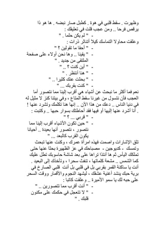 ‫ذا‬ ‫ھﻮ‬ ‫ھﺎ‬ . ‫ﻧﺒﻀﮫ‬ ‫ﺻﺎر‬ ‫ﻛﻄﺒﻞ‬ . ‫ھﻮة‬ ‫ﻓﻲ‬ ‫ﻗﻠﺒﻲ‬ ‫ﺳﻘﻂ‬ . ‫وظﮭﺮت‬
‫ﻗﻠ‬ ‫ﻋﺠﺐ‬ ‫وﻣﻦ‬ .. ‫ﻓﺮﺣﺎ‬ ‫ﯾﺮﻗﺺ‬: ‫ﺗﻌﻠﯿﻘﻚ‬ ‫ﻓﻲ‬ ‫ﺖ‬
-" . ‫ﺣﻠﻤﺎ‬ ‫ﯾﻜﻦ‬ ‫ﻟﻢ‬ "
: ‫ذرات‬ ‫أﺗﻨﺎﺛﺮ‬ ‫ﻛﯿﻼ‬ ‫اﻟﺘﻤﺎﺳﻚ‬ ‫ﻣﺤﺎوﻻ‬ ‫وﻋﻠﻘﺖ‬
-" ‫؟‬ ‫ﺗﻘﻮﻟﯿﻦ‬ ‫ﻣﺎ‬ ‫أﺣﻘﺎ‬ "
-‫ﻧﺤ‬ ‫وھﺎ‬ .. ‫ﯾﻘﯿﻨﺎ‬ "‫ﺻﻔﺤﺔ‬ ‫ﻋﻠﻰ‬ ‫أوﻻء‬ ‫ﻦ‬
. ‫ﺟﺪﯾﺪ‬ ‫ﻣﻦ‬ ‫اﻟﻤﻠﺘﻘﻰ‬"
-" .. ‫؟‬ ‫ﻛﻨﺖ‬ ‫أﯾﻦ‬ "
-" . ‫أﻧﺘﻈﺮ‬ ‫ھﻨﺎ‬ "
-" .. ‫ﻛﺜﯿﺮا‬ ‫ﻋﻨﻚ‬ ‫ﺑﺤﺜﺖ‬ "
-" ... ‫ﺑﻘﺮﺑﻚ‬ ‫ﻛﻨﺖ‬ "
‫أﺷﯿ‬ ‫ﻋﻦ‬ ‫ﻧﺒﺤﺚ‬ ‫ﻣﺎ‬ ‫أﻛﺜﺮ‬ ‫ﻓﻤﺎ‬ ‫ﻧﻌﻢ‬‫أﻣﺎ‬ ‫ﻧﺘﺼﻮر‬ ‫ﻣﻤﺎ‬ ‫إﻟﯿﻨﺎ‬ ‫أﻗﺮب‬ ‫ھﻲ‬ ‫ﺎء‬
‫ﻟﮫ‬ ‫ﻣﺜﯿﻞ‬ ‫ﻻ‬ ‫ﻛﻨﺰ‬ ‫ﺑﯿﺘﻨﺎ‬ ‫وﻓﻲ‬ ، ‫اﻟﻤﺘﺎع‬ ‫ﺳﻘﻂ‬ ‫ﻏﯿﺮﻧﺎ‬ ‫ﻣﻦ‬ ‫ﻧﺘﺴﻮل‬ ‫ﻓﺄن‬ ‫اﻟﻌﺠﺐ‬
! ‫ﻋﻨﮭﺎ‬ ‫وﺗﺸﺮد‬ ‫ﺗﻜﻠﻤﻚ‬ ‫ھﻨﺎ‬ ‫إﻧﮭﺎ‬ .. ‫اﻵن‬ ‫ھﺬا‬ ‫ﻣﻦ‬ ‫دﻋﻚ‬ .. ‫اﻟﻨﺎس‬ ‫دﻧﯿﺎ‬ ‫ﻓﻲ‬
: ‫وﻛﺘﺒﺖ‬ .. ‫ﺣﺒﮭﺎ‬ ‫ﺑﺴﻮار‬ ‫أﺣﺎطﺘﻚ‬ ‫ﻓﻘﺪ‬ ‫ﻓﯿﮭﺎ‬ ‫أو‬ ‫إﻟﯿﮭﺎ‬ ‫ﻋﻨﮭﺎ‬ ‫أﺷﺮد‬ ‫أﻧﺎ‬ .
-" ‫؟‬ ... ‫ﻗﺮﺑﻲ‬ "
-‫اﻷﺷﯿﺎء‬ ‫ﺗﻜﻮن‬ ‫ﺣﯿﻦ‬ "‫ﻣﻤﺎ‬ ‫إﻟﯿﻨﺎ‬ ‫أﻗﺮب‬
‫أﺣﯿﺎﻧﺎ‬ .. ‫ﺑﻌﯿﺪة‬ ‫أﻧﮭﺎ‬ ‫ﻧﺘﺼﻮر‬ ، ‫ﻧﺘﺼﻮر‬
" ... ‫ﻛﺎﻟﺒﻌﺪ‬ ‫اﻟﻘﺮب‬ ‫ﯾﻜﻮن‬
‫ﺗﻠﻖ‬‫ﺗﺒﺤﺚ‬ ‫ﻋﻨﮭﺎ‬ ‫وﻛﻨﺖ‬ ، ‫ﻋﻤﺮك‬ ‫اﻣﺮأة‬ ‫ﻓﮭﺬه‬ ‫واﺻﻤﺖ‬ ‫اﻹﺷﺎرات‬
‫وﺗﻤﺴﻚ‬-‫ﻛﺪﯾﻮﺟﯿﻦ‬-‫ﺣﺘﻰ‬ ‫ﻋﻨﮭﺎ‬ ‫ﺑﺤﺜﺎ‬ ‫اﻟﻈﮭﯿﺮة‬ ‫ﻋﺰ‬ ‫ﻓﻲ‬ ‫ﻣﺼﺒﺎﺣﻚ‬
‫ﻋﻠﯿﻚ‬ ‫ﺗﻄﻞ‬ ‫ﺣﺎﺳﻮﺑﻚ‬ ‫ﺷﺎﺷﺔ‬ ‫ﺑﻌﺪ‬ ‫ﻋﻠﻰ‬ ‫ﺗﺮاھﺎ‬ ‫أﻧﺘﺬا‬ ‫ھﺎ‬ ‫ﺛﻢ‬ ‫اﻟﯿﺄس‬ ‫ﺗﻤﻠﻜﻚ‬
‫ﻣ‬ .. ‫اﻟﺸﻤﺲ‬ ‫ﻛﻤﺎ‬‫اﻟﺒﻌﯿﺪ‬ ‫إﻟﻰ‬ ‫وﺗﺄﺧﺬك‬ ، ‫ﺳﺤﺮا‬ ‫ﺗﻨﻔﺚ‬ ، ‫ﻛﻠﻤﺎﺗﮭﺎ‬ ‫ﺸﻌﺔ‬.
‫ﺳﺎﻛﻨﺔ‬ ‫ﯾﺎ‬ ‫أﻧﺖ‬‫أﻧﺖ‬ ‫ﺑﻞ‬ ‫ﻗﻠﺒﻲ‬ ‫ﻓﻲ‬ ‫ﺑﻞ‬ ‫ﺑﻘﺮﺑﻲ‬ ‫اﻟﻘﻤﺮ‬‫ﻓﻲ‬ ‫اﻟﺼﺎرخ‬ ‫ﻗﻠﺒﻲ‬
‫اﻟﺴﺤﺮ‬ ‫ووﻗﺖ‬ ‫واﻷﻗﻤﺎر‬ ‫اﻟﻨﺠﻮم‬ ‫ﻟﯿﺸﮭﺪ‬ ، ‫ﻋﺸﻘﻚ‬ ‫أﻏﻨﯿﺔ‬ ‫ﯾﻨﺸﺪ‬ ‫ﺣﺒﻚ‬ ‫ﺑﺮﯾﺔ‬
: ‫ﻛﺎﺗﺒﺎ‬ ‫وﻋﻠﻘﺖ‬ .. ‫اﻷﻣﯿﺮة‬ ‫ﺳﻤﻮ‬ ‫ﯾﺎ‬ ‫ﻟﻚ‬ ‫ﺣﺒﮫ‬ ‫ﻋﻠﻰ‬
-" .. ‫ﺗﺘﺼﻮرﯾﻦ‬ ‫ﻣﻤﺎ‬ ‫أﻗﺮب‬ ‫أﻧﺖ‬ "
-‫ﺣﻜﻤﻚ‬ ‫ﻓﻲ‬ ‫ﺗﺘﻌﺠﻞ‬ ‫ﻻ‬ "‫ﻣﻜﻨﻮن‬ ‫ﻋﻠﻰ‬
" . ‫ﻗﻠﺒﻚ‬
 