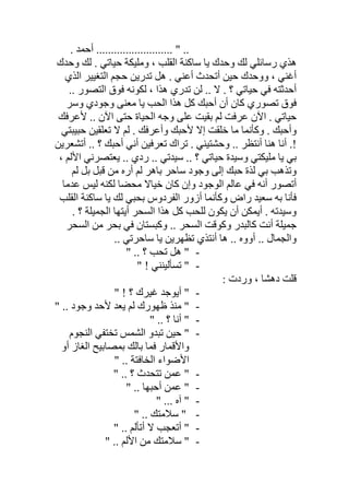 . ‫أﺣﻤﺪ‬ .......................... " ..
‫وﺣﺪك‬ ‫ﻟﻚ‬ . ‫ﺣﯿﺎﺗﻲ‬ ‫وﻣﻠﯿﻜﺔ‬ ، ‫اﻟﻘﻠﺐ‬ ‫ﺳﺎﻛﻨﺔ‬ ‫ﯾﺎ‬ ‫وﺣﺪك‬ ‫ﻟﻚ‬ ‫رﺳﺎﺋﻠﻲ‬ ‫ھﺬي‬
‫اﻟﺬي‬ ‫اﻟﺘﻐﯿﯿﺮ‬ ‫ﺣﺠﻢ‬ ‫ﺗﺪرﯾﻦ‬ ‫ھﻞ‬ . ‫أﻋﻨﻲ‬ ‫أﺗﺤﺪث‬ ‫ﺣﯿﻦ‬ ‫ووﺣﺪك‬ ، ‫أﻏﻨﻲ‬
‫ھ‬ ‫ﺗﺪري‬ ‫ﻟﻦ‬ .. ‫ﻻ‬ . ‫؟‬ ‫ﺣﯿﺎﺗﻲ‬ ‫ﻓﻲ‬ ‫أﺣﺪﺛﺘﮫ‬.. ‫اﻟﺘﺼﻮر‬ ‫ﻓﻮق‬ ‫ﻟﻜﻮﻧﮫ‬ ، ‫ﺬا‬
‫وﺳﺮ‬ ‫وﺟﻮدي‬ ‫ﻣﻌﻨﻰ‬ ‫ﯾﺎ‬ ‫اﻟﺤﺐ‬ ‫ھﺬا‬ ‫ﻛﻞ‬ ‫أﺣﺒﻚ‬ ‫أن‬ ‫ﻛﺎن‬ ‫ﺗﺼﻮري‬ ‫ﻓﻮق‬
‫ﻷﻋﺮﻓﻚ‬ .. ‫اﻵن‬ ‫ﺣﺘﻰ‬ ‫اﻟﺤﯿﺎة‬ ‫وﺟﮫ‬ ‫ﻋﻠﻰ‬ ‫ﺑﻘﯿﺖ‬ ‫ﻟﻢ‬ ‫ﻋﺮﻓﺖ‬ ‫اﻵن‬ . ‫ﺣﯿﺎﺗﻲ‬
‫ﺣﺒﯿﺒﺘﻲ‬ ‫ﺗﻌﻠﻘﯿﻦ‬ ‫ﻻ‬ ‫ﻟﻢ‬ . ‫وأﻋﺮﻓﻚ‬ ‫ﻷﺣﺒﻚ‬ ‫إﻻ‬ ‫ﺧﻠﻘﺖ‬ ‫ﻣﺎ‬ ‫وﻛﺄﻧﻤﺎ‬ . ‫وأﺣﺒﻚ‬
!‫أ‬ .. ‫؟‬ ‫أﺣﺒﻚ‬ ‫أﻧﻲ‬ ‫ﺗﻌﺮﻓﯿﻦ‬ ‫ﺗﺮاك‬ . ‫وﺣﺸﺘﯿﻨﻲ‬ .. ‫أﻧﺘﻈﺮ‬ ‫ھﻨﺎ‬ ‫أﻧﺎ‬ .‫ﺗﺸﻌﺮﯾﻦ‬
، ‫اﻷﻟﻢ‬ ‫ﯾﻌﺘﺼﺮﻧﻲ‬ .. ‫ردي‬ .. ‫ﺳﯿﺪﺗﻲ‬ .. ‫؟‬ ‫ﺣﯿﺎﺗﻲ‬ ‫وﺳﯿﺪة‬ ‫ﻣﻠﯿﻜﺘﻲ‬ ‫ﯾﺎ‬ ‫ﺑﻲ‬
‫ﻟﻢ‬ ‫ﺑﻞ‬ ‫ﻗﺒﻞ‬ ‫ﻣﻦ‬ ‫أره‬ ‫ﻟﻢ‬ ‫ﺑﺎھﺮ‬ ‫ﺳﺎﺣﺮ‬ ‫وﺟﻮد‬ ‫إﻟﻰ‬ ‫ﺣﺒﻚ‬ ‫ﻟﺬة‬ ‫ﺑﻲ‬ ‫وﺗﺬھﺐ‬
‫ﻋﺪﻣﺎ‬ ‫ﻟﯿﺲ‬ ‫ﻟﻜﻨﮫ‬ ‫ﻣﺤﻀﺎ‬ ‫ﺧﯿﺎﻻ‬ ‫ﻛﺎن‬ ‫وإن‬ ‫اﻟﻮﺟﻮد‬ ‫ﻋﺎﻟﻢ‬ ‫ﻓﻲ‬ ‫أﻧﮫ‬ ‫أﺗﺼﻮر‬
‫اﻟﻘﻠﺐ‬ ‫ﺳﺎﻛﻨﺔ‬ ‫ﯾﺎ‬ ‫ﻟﻚ‬ ‫ﺑﺤﺒﻲ‬ ‫اﻟﻔﺮدوس‬ ‫أزور‬ ‫وﻛﺄﻧﻤﺎ‬ ‫راض‬ ‫ﺳﻌﯿﺪ‬ ‫ﺑﮫ‬ ‫ﻓﺄﻧﺎ‬
‫أﯾﻤﻜ‬ . ‫وﺳﯿﺪﺗﮫ‬‫؟‬ ‫اﻟﺠﻤﯿﻠﺔ‬ ‫أﯾﺘﮭﺎ‬ ‫اﻟﺴﺤﺮ‬ ‫ھﺬا‬ ‫ﻛﻞ‬ ‫ﻟﻠﺤﺐ‬ ‫ﯾﻜﻮن‬ ‫أن‬ ‫ﻦ‬.
‫اﻟﺴﺤﺮ‬ ‫ﻣﻦ‬ ‫ﺑﺤﺮ‬ ‫ﻓﻲ‬ ‫وﻛﺒﺴﺘﺎن‬ .. ‫اﻟﺴﺤﺮ‬ ‫وﻛﻮﻗﺖ‬ ‫ﻛﺎﻟﺒﺪر‬ ‫أﻧﺖ‬ ‫ﺟﻤﯿﻠﺔ‬
.. ‫ﺳﺎﺣﺮﺗﻲ‬ ‫ﯾﺎ‬ ‫ﺗﻈﮭﺮﯾﻦ‬ ‫أﻧﺘﺬي‬ ‫ھﺎ‬ .. ‫أووه‬ .. ‫واﻟﺠﻤﺎل‬
-" .. ‫؟‬ ‫ﺗﺤﺐ‬ ‫ھﻞ‬ "
-" ! ‫ﺗﺴﺄﻟﯿﻨﻨﻲ‬ "
: ‫وردت‬ ، ‫دھﺸﺎ‬ ‫ﻗﻠﺖ‬
-" ! ‫؟‬ ‫ﻏﯿﺮك‬ ‫أﯾﻮﺟﺪ‬ "
-" .. ‫وﺟﻮد‬ ‫ﻷﺣﺪ‬ ‫ﯾﻌﺪ‬ ‫ﻟﻢ‬ ‫ظﮭﻮرك‬ ‫ﻣﻨﺬ‬ "
-" .. ‫؟‬ ‫أﻧﺎ‬ "
-‫اﻟﻨﺠﻮم‬ ‫ﺗﺨﺘﻔﻲ‬ ‫اﻟﺸﻤﺲ‬ ‫ﺗﺒﺪو‬ ‫ﺣﯿﻦ‬ "
‫أو‬ ‫اﻟﻐﺎز‬ ‫ﺑﻤﺼﺎﺑﯿﺢ‬ ‫ﺑﺎﻟﻚ‬ ‫ﻓﻤﺎ‬ ‫واﻷﻗﻤﺎر‬
" .. ‫اﻟﺨﺎﻓﺘﺔ‬ ‫اﻷﺿﻮاء‬
-" .. ‫؟‬ ‫ﺗﺘﺤﺪث‬ ‫ﻋﻤﻦ‬ "
-" .. ‫أﺣﺒﮭﺎ‬ ‫ﻋﻤﻦ‬ "
-" ... ‫آه‬ "
-" .. ‫ﺳﻼﻣﺘﻚ‬ "
-" .. ‫أﺗﺄﻟﻢ‬ ‫ﻻ‬ ‫أﺗﻌﺠﺐ‬ "
-" .. ‫اﻷﻟﻢ‬ ‫ﻣﻦ‬ ‫ﺳﻼﻣﺘﻚ‬ "
 