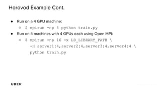 Horovod Example Cont.
● Run on a 4 GPU machine:
○ $ mpirun -np 4 python train.py
● Run on 4 machines with 4 GPUs each using Open MPI:
○ $ mpirun -np 16 -x LD_LIBRARY_PATH 
-H server1:4,server2:4,server3:4,server4:4 
python train.py
 
