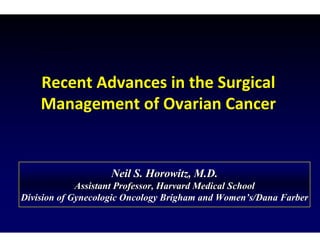 Recent Advances in the Surgical
Management of Ovarian Cancer
Neil S. Horowitz, M.D.
Neil S. Horowitz, M.D.
Assistant Professor, Harvard Medical School
Assistant Professor, Harvard Medical School
Division of Gynecologic Oncology Brigham and Women
Division of Gynecologic Oncology Brigham and Women’
’s/Dana Farber
s/Dana Farber
 