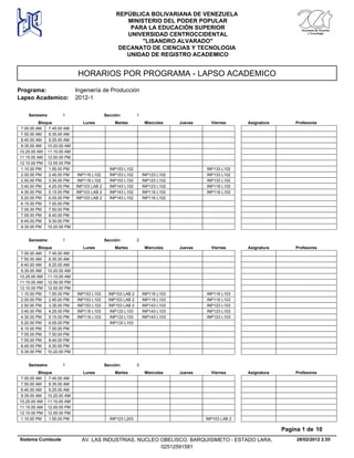 HORARIOS POR PROGRAMA - LAPSO ACADEMICO
Programa: Ingeniería de Producción
Lapso Academico: 2012-1
REPÚBLICA BOLIVARIANA DE VENEZUELA
MINISTERIO DEL PODER POPULAR
PARA LA EDUCACIÓN SUPERIOR
UNIVERSIDAD CENTROCCIDENTAL
"LISANDRO ALVARADO"
DECANATO DE CIENCIAS Y TECNOLOGIA
UNIDAD DE REGISTRO ACADEMICO
Lunes Miercoles Jueves ViernesMartesBloque ProfesoresAsignatura
Semestre: 1 Sección: 1
7.00.00 AM 7.45.00 AM
7.50.00 AM 8.35.00 AM
8.40.00 AM 9.25.00 AM
9.35.00 AM 10.20.00 AM
10.25.00 AM 11.10.00 AM
11.15.00 AM 12.00.00 PM
12.10.00 PM 12.55.00 PM
INP153 L102 INP133 L1021.10.00 PM 1.55.00 PM
INP153 L102 INP123 L102 INP133 L1022.00.00 PM INP116 L1022.45.00 PM
INP153 L102 INP123 L102 INP133 L1022.50.00 PM INP116 L1023.35.00 PM
INP143 L102 INP123 L102 INP116 L1023.40.00 PM INP103 LAB 24.25.00 PM
INP143 L102 INP116 L102 INP116 L1024.30.00 PM INP103 LAB 25.15.00 PM
INP143 L102 INP116 L1025.20.00 PM INP103 LAB 26.05.00 PM
6.15.00 PM 7.00.00 PM
7.05.00 PM 7.50.00 PM
7.55.00 PM 8.40.00 PM
8.45.00 PM 9.30.00 PM
9.35.00 PM 10.20.00 PM
Lunes Miercoles Jueves ViernesMartesBloque ProfesoresAsignatura
Semestre: 1 Sección: 2
7.00.00 AM 7.45.00 AM
7.50.00 AM 8.35.00 AM
8.40.00 AM 9.25.00 AM
9.35.00 AM 10.20.00 AM
10.25.00 AM 11.10.00 AM
11.15.00 AM 12.00.00 PM
12.10.00 PM 12.55.00 PM
INP103 LAB 2 INP116 L103 INP116 L1031.10.00 PM INP153 L1031.55.00 PM
INP103 LAB 2 INP116 L103 INP116 L1032.00.00 PM INP153 L1032.45.00 PM
INP103 LAB 2 INP143 L103 INP123 L1032.50.00 PM INP153 L1033.35.00 PM
INP133 L103 INP143 L103 INP123 L1033.40.00 PM INP116 L1034.25.00 PM
INP133 L103 INP143 L103 INP123 L1034.30.00 PM INP116 L1035.15.00 PM
INP133 L1035.20.00 PM 6.05.00 PM
6.15.00 PM 7.00.00 PM
7.05.00 PM 7.50.00 PM
7.55.00 PM 8.40.00 PM
8.45.00 PM 9.30.00 PM
9.35.00 PM 10.20.00 PM
Lunes Miercoles Jueves ViernesMartesBloque ProfesoresAsignatura
Semestre: 1 Sección: 3
7.00.00 AM 7.45.00 AM
7.50.00 AM 8.35.00 AM
8.40.00 AM 9.25.00 AM
9.35.00 AM 10.20.00 AM
10.25.00 AM 11.10.00 AM
11.15.00 AM 12.00.00 PM
12.10.00 PM 12.55.00 PM
INP123 L203 INP103 LAB 21.10.00 PM 1.55.00 PM
28/02/2012 2.55
Pagina 1 de 10
Sistema Cumlaude AV. LAS INDUSTRIAS. NUCLEO OBELISCO. BARQUISIMETO - ESTADO LARA.
02512591581
 