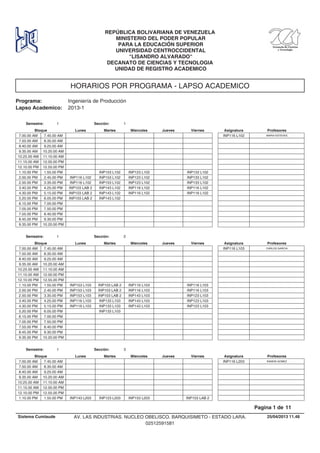 HORARIOS POR PROGRAMA - LAPSO ACADEMICO
Programa: Ingeniería de Producción
Lapso Academico: 2013-1
REPÚBLICA BOLIVARIANA DE VENEZUELA
MINISTERIO DEL PODER POPULAR
PARA LA EDUCACIÓN SUPERIOR
UNIVERSIDAD CENTROCCIDENTAL
"LISANDRO ALVARADO"
DECANATO DE CIENCIAS Y TECNOLOGIA
UNIDAD DE REGISTRO ACADEMICO
Lunes Miercoles Jueves ViernesMartesBloque ProfesoresAsignatura
Semestre: 1 Sección: 1
7.00.00 AM MARIA ESTEVESINP116 L1027.45.00 AM
7.50.00 AM 8.35.00 AM
8.40.00 AM 9.25.00 AM
9.35.00 AM 10.20.00 AM
10.25.00 AM 11.10.00 AM
11.15.00 AM 12.00.00 PM
12.10.00 PM 12.55.00 PM
INP153 L102 INP123 L102 INP133 L1021.10.00 PM 1.55.00 PM
INP153 L102 INP123 L102 INP133 L1022.00.00 PM INP116 L1022.45.00 PM
INP153 L102 INP123 L102 INP133 L1022.50.00 PM INP116 L1023.35.00 PM
INP143 L102 INP116 L102 INP116 L1023.40.00 PM INP103 LAB 24.25.00 PM
INP143 L102 INP116 L102 INP116 L1024.30.00 PM INP103 LAB 25.15.00 PM
INP143 L1025.20.00 PM INP103 LAB 26.05.00 PM
6.15.00 PM 7.00.00 PM
7.05.00 PM 7.50.00 PM
7.55.00 PM 8.40.00 PM
8.45.00 PM 9.30.00 PM
9.35.00 PM 10.20.00 PM
Lunes Miercoles Jueves ViernesMartesBloque ProfesoresAsignatura
Semestre: 1 Sección: 2
7.00.00 AM CARLOS GARCIAINP116 L1037.45.00 AM
7.50.00 AM 8.35.00 AM
8.40.00 AM 9.25.00 AM
9.35.00 AM 10.20.00 AM
10.25.00 AM 11.10.00 AM
11.15.00 AM 12.00.00 PM
12.10.00 PM 12.55.00 PM
INP103 LAB 2 INP116 L103 INP116 L1031.10.00 PM INP153 L1031.55.00 PM
INP103 LAB 2 INP116 L103 INP116 L1032.00.00 PM INP153 L1032.45.00 PM
INP103 LAB 2 INP143 L103 INP123 L1032.50.00 PM INP153 L1033.35.00 PM
INP133 L103 INP143 L103 INP123 L1033.40.00 PM INP116 L1034.25.00 PM
INP133 L103 INP143 L103 INP123 L1034.30.00 PM INP116 L1035.15.00 PM
INP133 L1035.20.00 PM 6.05.00 PM
6.15.00 PM 7.00.00 PM
7.05.00 PM 7.50.00 PM
7.55.00 PM 8.40.00 PM
8.45.00 PM 9.30.00 PM
9.35.00 PM 10.20.00 PM
Lunes Miercoles Jueves ViernesMartesBloque ProfesoresAsignatura
Semestre: 1 Sección: 3
7.00.00 AM RAMON GOMEZINP116 L2037.45.00 AM
7.50.00 AM 8.35.00 AM
8.40.00 AM 9.25.00 AM
9.35.00 AM 10.20.00 AM
10.25.00 AM 11.10.00 AM
11.15.00 AM 12.00.00 PM
12.10.00 PM 12.55.00 PM
INP123 L203 INP153 L203 INP103 LAB 21.10.00 PM INP143 L2031.55.00 PM
25/04/2013 11.48
Pagina 1 de 11
Sistema Cumlaude AV. LAS INDUSTRIAS. NUCLEO OBELISCO. BARQUISIMETO - ESTADO LARA.
02512591581
 