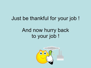 Just be thankful for your job ! And now hurry back to your job ! 