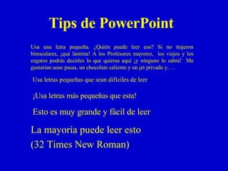 Tips de PowerPoint La mayoría puede leer esto  (32 Times New Roman) Esto es muy grande y fácil de leer ¡Usa letras más pequeñas que esta! Usa letras pequeñas que sean difíciles de leer Usa una letra pequeña. ¿Quién puede leer eso? Si no trajeron binoculares, ¡qué lástima! A los Profesores mayores,  los viejos y los cegatos podrás decirles lo que quieras aquí ¡y ninguno lo sabrá!  Me gustarían unas pasas, un chocolate caliente y un jet privado y. . .  