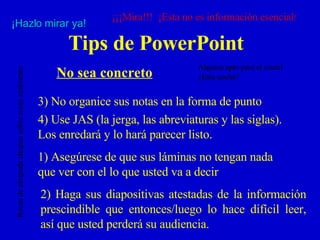Tips de PowerPoint No sea concreto 2)  Haga sus diapositivas atestadas de la información prescindible que entonces/luego lo hace difícil leer, así que usted perderá su audiencia. 3)  No organice sus notas en la forma de punto 4)  Use JAS (la jerga, las abreviaturas y las siglas).  Los enredará y lo hará parecer listo. 1)  Asegúrese de que sus láminas no tengan nada que ver con el lo que usted va a decir ¡¡¡Mira!!!  ¡Esta no es información esencial ! ¡Hazlo mirar ya! Alguien apto para el cóctel ¿Esta noche? Rocas de chupada chupan sobre rocas realmente 