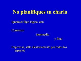 No  planifiques tu charla Ignora el flujo lógico, con  Comienzo  intermedio    y final Improvisa, salta aleatoriamente por todos los espacios 