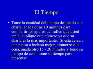 El Tiempo Tome la cantidad del tiempo destinado a su charla, añada otros 10 minutos para compartir los apuros de tráfico que usted tenía, duplique este número ya que su charla es la más importante.  Si está cerca a una pausa o incluso mejor, almuerzo o la cena, añada otro 15 - 20 minutos y tome su tiempo de cena, tome su tiempo para  presentar. 