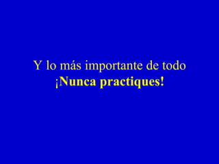 Y lo más importante de todo ¡ Nunca practiques! 