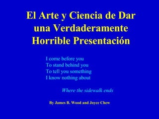 El Arte y  Ciencia de Dar una Verdaderamente Horrible Presentación By James B. Wood and Joyce Chew I come before you To stand behind you To tell you something I know nothing about Where the sidewalk ends 