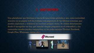 1. ARCROWD
Una plataforma que funciona a través de una cuenta gratuita y que, como curiosidad,
muestra en su página web los trabajos más populares de las últimas semanas, que
pueden explorarse y utilizarse en nuestras propias clases. Se utiliza directamente
desde el navegador (no hay que instalar ningún programa en el ordenador), y los
contenidos creados pueden compartirse en las redes sociales (Twitter, Facebook,
Google Plus, Whatsapp, correo, etc.).
 