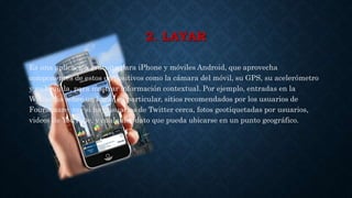 2. LAYAR
Es una aplicación gratuita para iPhone y móviles Android, que aprovecha
componentes de estos dispositivos como la cámara del móvil, su GPS, su acelerómetro
y su brújula, para mostrar información contextual. Por ejemplo, entradas en la
Wikipedia sobre un lugar en particular, sitios recomendados por los usuarios de
Foursquare, ver si hay usuarios de Twitter cerca, fotos geotiquetadas por usuarios,
videos de YouTube, y cualquier dato que pueda ubicarse en un punto geográfico.
 