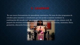 3. LEARNAR
Es una nueva herramienta de aprendizaje interactiva. Se trata de diez programas de
estudios para maestros y estudiantes que los ayuda a explorar mediante la
combinación del mundo real con contenidos virtuales, utilizando una cámara web. El
paquete de recursos consiste en actividades de matemáticas, ciencias, anatomía, física,
geometría, educación física e idiomas.
 