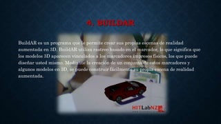 4. BUILDAR
BuildAR es un programa que le permite crear sus propias escenas de realidad
aumentada en 3D. BuildAR utiliza rastreo basado en el marcador, lo que significa que
los modelos 3D aparecen vinculados a los marcadores impresos físicos, los que puede
diseñar usted mismo. Mediante la creación de un conjunto de estos marcadores y
algunos modelos en 3D, se puede construir fácilmente su propia escena de realidad
aumentada.
 