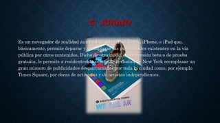 5. JUNAIO
Es un navegador de realidad aumentada para iPod Touch, iPhone, e iPad que,
básicamente, permite depurar y reemplazar las publicidades existentes en la vía
pública por otros contenidos. Dicho de otro modo, en su versión beta o de prueba
gratuita, le permite a residentes y turistas de la ciudad de New York reemplazar un
gran número de publicidades desparramadas por toda la ciudad como, por ejemplo
Times Square, por obras de activistas y de artistas independientes.
 