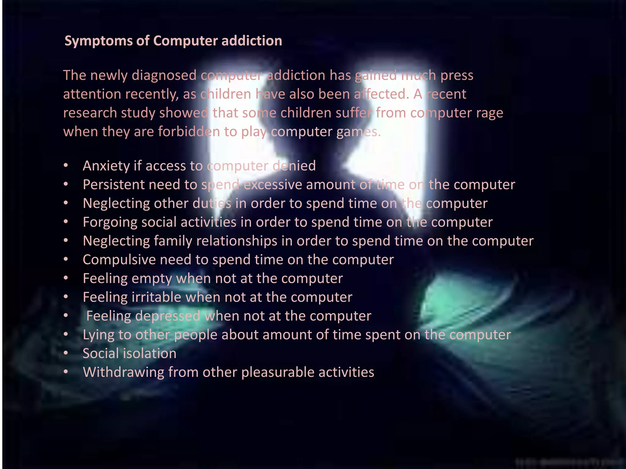 Symptoms of Computer addictionThe newly diagnosed computeraddiction has gained much press attention recently, as children have also been affected. A recent research study showed that some children suffer from computer rage when they are forbidden to play computer games.Anxiety if access to computer denied 