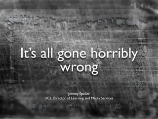 It’s all gone horribly
         wrong
                  Jeremy Speller
    UCL Director of Learning and Media Services
 