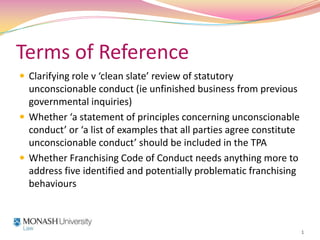 Terms of Reference Clarifying role v ‘clean slate’ review of statutory unconscionable conduct (ie unfinished business from previous governmental inquiries) Whether ‘a statement of principles concerning unconscionable conduct’ or ‘a list of examples that all parties agree constitute unconscionable conduct’ should be included in the TPA Whether Franchising Code of Conduct needs anything more to address five identified and potentially problematic franchising behaviours  1 