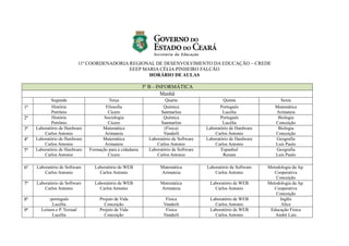 11ª COORDENADORIA REGIONAL DE DESENVOLVIMENTO DA EDUCAÇÃO – CREDE
EEEP MARIA CÉLIA PINHEIRO FALCÃO
HORÁRIO DE AULAS
3º B - INFORMÁTICA
Manhã
Segunda Terça Quarta Quinta Sexta
1ª História
Petrônio
Filosofia
Cícero
Química
Sanmarlon
Português
Lucélia
Matemática
Arimateia
2ª História
Petrônio
Sociologia
Cícero
Química
Sanmarlon
Português
Lucélia
Biologia
Conceição
3ª Laboratório de Hardware
Carlos Antonio
Matemática
Arimateia
(Física)
Vanderli
Laboratório de Hardware
Carlos Antonio
Biologia
Conceição
4ª Laboratório de Hardware
Carlos Antonio
Matemática
Arimateia
Laboratório de Software
Carlos Antonio
Laboratório de Hardware
Carlos Antonio
Geografia
Luís Paulo
5ª Laboratório de Hardware
Carlos Antonio
Formação para a cidadania
Cícero
Laboratório de Software
Carlos Antonio
Espanhol
Renata
Geografia
Luís Paulo
6ª Laboratório de Software
Carlos Antonio
Laboratório de WEB
Carlos Antonio
Matemática
Arimateia
Laboratório de Software
Carlos Antonio
Metodologia da Ap.
Cooperativa
Conceição
7ª Laboratório de Software
Carlos Antonio
Laboratório de WEB
Carlos Antonio
Matemática
Arimateia
Laboratório de WEB
Carlos Antonio
Metodologia da Ap.
Cooperativa
Conceição
8ª -português
Lucélia
Projeto de Vida
Conceição
Física
Vanderli
Laboratório de WEB
Carlos Antonio
Inglês
Alice
9ª Leitura e P. Textual
Lucélia
Projeto de Vida
Conceição
Física
Vanderli
Laboratório de WEB
Carlos Antonio
Educação Física
André Luís
 