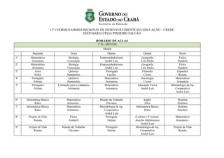 11ª COORDENADORIA REGIONAL DE DESENVOLVIMENTO DA EDUCAÇÃO – CREDE
EEEP MARIA CÉLIA PINHEIRO FALCÃO
HORÁRIO DE AULAS
1º D - MÓVEIS
Manhã
Segunda Terça Quarta Quinta Sexta
1ª Matemática
Arimateia
Biologia
Conceição
Empreendedorismo
André Luís
Geografia
Luís Paulo
Física
Vanderli
2ª Matemática
Arimateia
Biologia
Conceição
Empreendedorismo
André Luís
Geografia
Luís Paulo
Física
Vanderli
3ª Artes
Érika
Química
Sanmarlon
Português
Lucélia
Filosofia
Cícero
Espanhol
Renata
4ª Português
Fátima
Química
Sanmarlon
Matemática
Arimateia
Sociologia
Cícero
Matemática
Arimateia
5ª Português
Fátima
Formação para a cidadania
Arimateia
Matemática
Arimateia
Educação Física
André Luís
Metodologia da Ap.
Cooperativa
André Luís
6ª Informática Básica
Kátia
Matemática
Arimateia -
Mundo do Trabalho
Flaviana
Inglês
Alice
História
Petrônio
7ª Informática Básica
Kátia
Matemática
Arimateia -
Metodologia da Ap.
Cooperativa
André Luís
Informática Básica
Kátia
História
Petrônio
8ª Projeto de Vida
Renata
Física
Vanderli
Português
Fátima
(Leitura e P. textual-
Auxílio Multimeios)
André Luís
Matemática
Arimateia -
9ª Projeto de Vida
Renata
Mundo do Trabalho
Flaviana
Português
Fátima
Metodologia da Ap.
Cooperativa
André Luís
Projeto de Vida
Renata
 