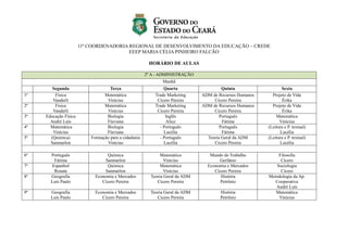 11ª COORDENADORIA REGIONAL DE DESENVOLVIMENTO DA EDUCAÇÃO – CREDE
EEEP MARIA CÉLIA PINHEIRO FALCÃO
HORÁRIO DE AULAS
2º A - ADMINISTRAÇÃO
Manhã
Segunda Terça Quarta Quinta Sexta
1ª Física
Vanderli
Matemática
Vinícius
Trade Marketing
Cícero Pereira
ADM de Recursos Humanos
Cícero Pereira
Projeto de Vida
Érika
2ª Física
Vanderli
Matemática
Vinícius
Trade Marketing
Cícero Pereira
ADM de Recursos Humanos
Cícero Pereira
Projeto de Vida
Érika
3ª Educação Física
André Luís
Biologia
Flaviana
Inglês
Alice
Português
Fátima
Matemática
Vinícius
4ª Matemática
Vinícius
Biologia
Flaviana
- Português
Lucélia
Português
Fátima
(Leitura e P. textual)
Lucélia
5ª (Química)
Sanmarlon
Formação para a cidadania
Vinícius
- Português
Lucélia
Teoria Geral da ADM
Cicero Pereira
(Leitura e P. textual)
Lucélia
6ª Português
Fátima
Química
Sanmarlon
Matemática
Vinícius
Mundo do Trabalho
Gerlânio
Filosofia
Cícero
7ª Espanhol
Renata
Química
Sanmarlon
Matemática
Vinícius
Economia e Mercados
Cícero Pereira
Sociologia
Cícero
8ª Geografia
Luís Paulo
Economia e Mercados
Cícero Pereira
Teoria Geral da ADM
Cicero Pereira
História
Petrônio
Metodologia da Ap.
Cooperativa
André Luís
9ª Geografia
Luís Paulo
Economia e Mercados
Cícero Pereira
Teoria Geral da ADM
Cicero Pereira
História
Petrônio
Matemática
Vinícius
 