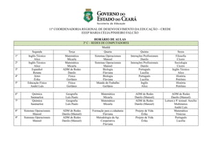 11ª COORDENADORIA REGIONAL DE DESENVOLVIMENTO DA EDUCAÇÃO – CREDE
EEEP MARIA CÉLIA PINHEIRO FALCÃO
HORÁRIO DE AULAS
2º C – REDES DE COMPUTADORES
Manhã
Segunda Terça Quarta Quinta Sexta
1ª Inglês Técnico
Alice
Matemática
Micarla
Sistemas Operacionais
Manoel
Interações Profissionais
Danilo
Filosofia
Cícero
2ª Inglês Técnico
Alice
Matemática
Micarla
Sistemas Operacionais
Manoel
Interações Profissionais
Danilo
Sociologia
Cícero
3ª Espanhol
Renata
ADM de Redes
Danilo
Biologia
Flaviana
Português
Lucélia
Inglês Técnico
Alice
4ª Artes
Érika
Física
Gerlânio
Biologia
Flaviana
Português
Lucélia
História
Petrônio
5ª Educação Física
André Luís
Física
Gerlânio
Mundo do Trabalho
Gerlânio
Inglês
Alice
História
Petrônio
6ª Química
Sanmarlon
Geografia
Luís Paulo
Matemática
Micarla
ADM de Redes
Danilo (Manoel)
ADM de Redes
Danilo (Manoel)
7ª Química
Sanmarlon
Geografia
Luís Paulo
Matemática
Micarla
ADM de Redes
Danilo (Manoel)
Leitura e P. textual- Auxílio
Multimeios
André Luís
8ª Sistemas Operacionais
Manoel
ADM de Redes
Danilo (Manoel)
Formação para a cidadania
Flaviana
Projeto de Vida
Érika
Matemática
Vinicius
9ª Sistemas Operacionais
Manoel
ADM de Redes
Danilo (Manoel)
Metodologia da Ap.
Cooperativa
Flaviana
Projeto de Vida
Érika
Português
Lucélia
 