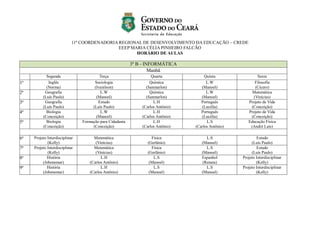 11ª COORDENADORIA REGIONAL DE DESENVOLVIMENTO DA EDUCAÇÃO – CREDE
EEEP MARIA CÉLIA PINHEIRO FALCÃO
HORÁRIO DE AULAS
3º B - INFORMÁTICA
Manhã
Segunda Terça Quarta Quinta Sexta
1ª Inglês
(Norma)
Sociologia
(Ivanilson)
Química
(Sanmarlon)
L.W
(Manoel)
Filosofia
(Cícero)
2ª Geografia
(Luís Paulo)
L.W
(Manoel)
Química
(Sanmarlon)
L.W
(Manoel)
Matemática
(Vinícius)
3ª Geografia
(Luís Paulo)
Estudo
(Luís Paulo)
L.H
(Carlos Antônio)
Português
(Lucélia)
Projeto de Vida
(Conceição)
4ª Biologia
(Conceição)
L.W
(Manoel)
L.H
(Carlos Antônio)
Português
(Lucélia)
Projeto de Vida
(Conceição)
5ª Biologia
(Conceição)
Formação para Cidadania
(Conceição)
L.H
(Carlos Antônio)
L.S
(Carlos Antônio)
Educação Física
(André Luís)
6ª Projeto Interdisciplinar
(Kelly)
Matemática
(Vinícius)
Física
(Gerlânio)
L.S
(Manoel)
Estudo
(Luís Paulo)
7ª Projeto Interdisciplinar
(Kelly)
Matemática
(Vinícius)
Física
(Gerlânio)
L.S
(Manoel)
Estudo
(Luís Paulo)
8ª História
(Jobenemar)
L.H
(Carlos Antônio)
L.S
(Manoel)
Espanhol
(Renata)
Projeto Interdisciplinar
(Kelly)
9ª História
(Jobenemar)
L.H
(Carlos Antônio)
L.S
(Manoel)
L.S
(Manoel)
Projeto Interdisciplinar
(Kelly)
 