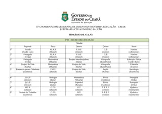 11ª COORDENADORIA REGIONAL DE DESENVOLVIMENTO DA EDUCAÇÃO – CREDE
EEEP MARIA CÉLIA PINHEIRO FALCÃO
HORÁRIO DE AULAS
2º B – SECRETARIA ESCOLAR
Manhã
Segunda Terça Quarta Quinta Sexta
1ª Estudo
(André Luís)
G..A.S
(Daniel)
E.O.E
(Daniel)
G..E
(Daniel)
História
(Jobenemar)
2ª Português
(Érika)
G..A.S
(Daniel)
E.O.E
(Daniel)
G..E
(Daniel)
História
(Jobenemar)
3ª Português
(Érika)
Matemática
(Micarla)
Projeto Interdisciplinar
(Kátia)
Geografia
(Luís Paulo)
Educação Física
(André Luís)
4ª Projeto de Vida
(Kelly)
Matemática
(Micarla)
Projeto de Vida
(Kelly)
Geografia
(Luís Paulo)
Filosofia
(Cícero)
5ª Formação para a Cidadania
(Gerlânio)
E.O.E
(Daniel)
Projeto de Vida
(Kelly)
Inglês
(Norma)
Sociologia
(Ivanilson)
6ª Q.A.P
(Daniel)
Biologia
(Kátia)
Matemática
(Micarla)
Física
(Gerlânio)
Português
(Érika)
7ª Q.A.P
(Daniel)
Biologia
(Kátia)
Espanhol
(Renata)
Física
(Gerlânio)
Português
(Érika)
8ª O.F.S
(Daniel)
O.F.S
(Daniel)
G..E
(Daniel)
L.E.E.F
(Daniel)
Química
(Sanmarlon)
9ª Mundo do Trabalho
(Gerlânio)
O.F.S
(Daniel)
G..E
(Daniel)
L.E.E.F
(Daniel)
Química
(Sanmarlon)
 