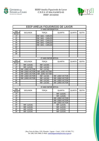      EEEP Amélia Figueiredo de Lavor
     C.N.P.J: 07.954.514/0672­03
     INEP: 23142332
| Rua Treze de Maio, S/N | Planalto | Iguatu - Ceará | CEP.: 63.500-773 |
Tel: (88) 3581.9468 | E-Mail: ameliafigueiredo@escola.ce.gov.br
EEEP AMÉLIA FIGUEIREDO DE LAVOR
1º ANO INFORMÁTICA
DIA
SEGUNDA TERÇA QUARTA QUINTA SEXTA
AULA
1ª INF. BAS – CARLOS
2ª INF. BAS – CARLOS
3ª INF. BAS – CARLOS
4ª INF. BAS – CARLOS
5ª INF. BAS – CARLOS
6ª
7ª
8ª
9ª
2º ANO INFORMÁTICA
DIA
SEGUNDA TERÇA QUARTA QUINTA SEXTA
AULA
1ª INF- LUCAS INF- LUCAS
2ª INF- LUCAS INF- LUCAS
3ª INF- JOÃO VICTOR INF- LUCAS
4ª INF- JOÃO VICTOR INF- JOÃO VICTOR
5ª INF- JOÃO VICTOR INF- JOÃO VICTOR
6ª INF- JOÃO VICTOR INF- LUCAS INF- JOÃO VICTOR
7ª INF- JOÃO VICTOR INF- LUCAS INF- JOÃO VICTOR
8ª INF- LUCAS INF- JOÃO VICTOR
9ª INF- LUCAS INF- JOÃO VICTOR
3º ANO INFORMÁTICA
DIA
SEGUNDA TERÇA QUARTA QUINTA SEXTA
AULA
1ª INF- LUCAS
2ª INF- LUCAS
3ª INF- JOÃO VICTOR
4ª INF- JOÃO VICTOR
5ª INF- JOÃO VICTOR
6ª INF- LUCAS INF- LUCAS
7ª INF- LUCAS INF- LUCAS
8ª INF- LUCAS INF- LUCAS
9ª INF- LUCAS INF- LUCAS
 