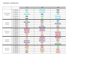 HORÁRIO VESPERTINO
1ª I 2ªI 3ªI
SEGUNDA
FEIRA
1ª AULA BIO Filosofia Arte
2ª AULA HIS Filosofia Arte
3ª AULA Filosofia Arte BIO
4ª AULA Arte BIO Filosofia
5ª AULA Arte HIS Filosofia
TERÇA
FEIRA
1ª AULA BIO MAT Geo
2ª AULA Ed.Física MAT Geo
3ª AULA MAT BIO Ed.Física
4ª AULA MAT Geo BIO
5ª AULA Geo Ed.Física MAT
QUARTA
FEIRA
1ª AULA QUIMICA INGLÊS LPL
2ª AULA INGLÊS QUIMICA LPL
3ª AULA INGLÊS LPL QUIMICA
4ª AULA Geo LPL INGLÊS
5ª AULA LPL Geo INGLÊS
QUINTA
FEIRA
1ª AULA LPL INGLÊS QUIMICA
2ª AULA LPL QUIMICA MAT
3ª AULA QUIMICA Ed.Física MAT
4ª AULA Ed.Física MAT LPL
5ª AULA MAT LPL Ed.Física
SEXTA
FEIRA
1ª AULA Física SOC HIS
2ª AULA Física SOC HIS
3ª AULA HIS Física SOC
4ª AULA SOC Física Física
5ª AULA SOC HIS Física
 
