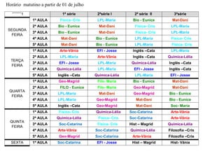 Horário matutino a partir de 01 de julho
‘’’’’’’’’’’1 1ª série 2ªsérie I 2ª série II 3ªsérie
SEGUNDA
FEIRA
1ª AULA Física- Cris LPL-Maria Bio - Eunice Mat-Dani
2ª AULA Bio - Eunice Mat-Dani Física- Cris LPL-Maria
3ª AULA Bio - Eunice Mat-Dani Física- Cris LPL-Maria
4ª AULA Mat-Dani Bio - Eunice LPL-Maria Física- Cris
5ª AULA Mat-Dani Bio - Eunice LPL-Maria Física- Cris
TERÇA
FEIRA
1ª AULA Arte-Vânia EFI - Josse Inglês –Cata LPL-Maria
2ª AULA LPL-Maria Arte-Vânia Inglês –Cata Química-Lélia
3ª AULA EFI - Josse LPL-Maria Química-Lélia Inglês –Cata
4ª AULA Química-Lélia LPL-Maria EFI - Josse Inglês –Cata
5ª AULA Inglês –Cata Química-Lélia LPL-Maria EFI - Josse
QUARTA
FEIRA
1ª AULA Geo-Magrid Filo- Maria Bio - Eunice Mat-Dani
2ª AULA FILO - Eunice Filo- Maria Geo-Magrid Mat-Dani
3ª AULA LPL-Maria Mat-Dani Geo-Magrid Bio - Eunice
4ª AULA LPL-Maria Geo-Magrid Mat-Dani Bio - Eunice
5ª AULA Inglês –Cata Geo-Magrid Mat-Dani Soc- Maria
QUINTA
FEIRA
1ª AULA Física- Cris Química-Lélia Soc-Catarina Arte-Vânia
2ª AULA Química-Lélia Física- Cris Soc-Catarina Arte-Vânia
3ª AULA Soc-Catarina Física- Cris Hist – Magrid Química-Lélia
4ª AULA Arte-Vânia Soc-Catarina Química-Lélia Filosofia –Cris
5ª AULA Geo-Magrid Soc-Catarina Arte-Vânia Filosofia –Cris
SEXTA 1ª AULA Soc-Catarina EFI - Josse Hist – Magrid Hist- Vânia
 