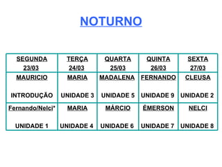 NOTURNO NELCI UNIDADE 8  ÉMERSON UNIDADE 7  MÁRCIO UNIDADE 6  MARIA UNIDADE 4  Fernando/Nelci * UNIDADE 1 CLEUSA UNIDADE 2  FERNANDO UNIDADE 9  MADALENA   UNIDADE 5 MARIA UNIDADE 3 MAURICIO INTRODUÇÃO SEXTA 27/03 QUINTA 26/03 QUARTA 25/03 TERÇA 24/03   SEGUNDA 23/03   