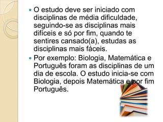 O estudo deve ser iniciado com disciplinas de média dificuldade, seguindo-se as disciplinas mais difíceis e só por fim, quando te sentires cansado(a), estudas as disciplinas mais fáceis. Por exemplo: Biologia, Matemática e Português foram as disciplinas de um dia de escola. O estudo inicia-se com Biologia, depois Matemática e por fim Português. 